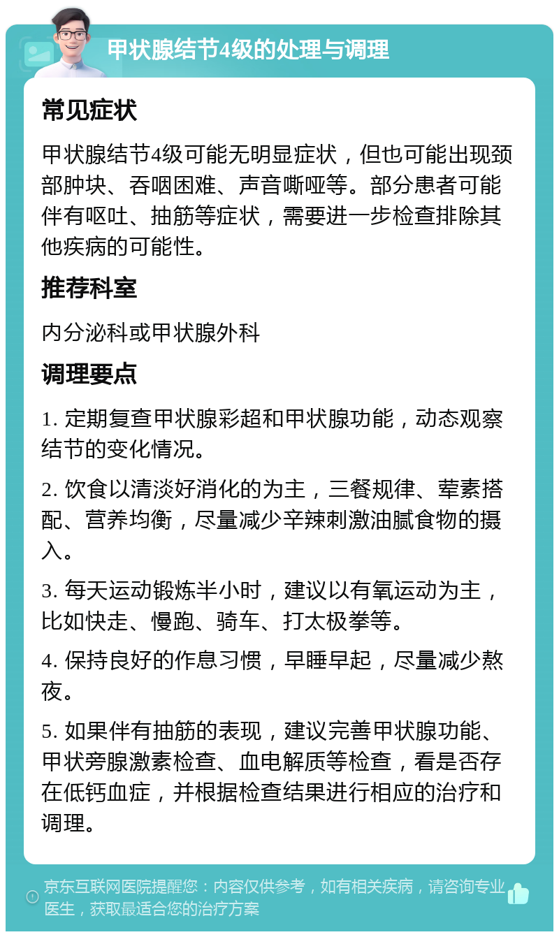 甲状腺结节4级的处理与调理 常见症状 甲状腺结节4级可能无明显症状，但也可能出现颈部肿块、吞咽困难、声音嘶哑等。部分患者可能伴有呕吐、抽筋等症状，需要进一步检查排除其他疾病的可能性。 推荐科室 内分泌科或甲状腺外科 调理要点 1. 定期复查甲状腺彩超和甲状腺功能，动态观察结节的变化情况。 2. 饮食以清淡好消化的为主，三餐规律、荤素搭配、营养均衡，尽量减少辛辣刺激油腻食物的摄入。 3. 每天运动锻炼半小时，建议以有氧运动为主，比如快走、慢跑、骑车、打太极拳等。 4. 保持良好的作息习惯，早睡早起，尽量减少熬夜。 5. 如果伴有抽筋的表现，建议完善甲状腺功能、甲状旁腺激素检查、血电解质等检查，看是否存在低钙血症，并根据检查结果进行相应的治疗和调理。