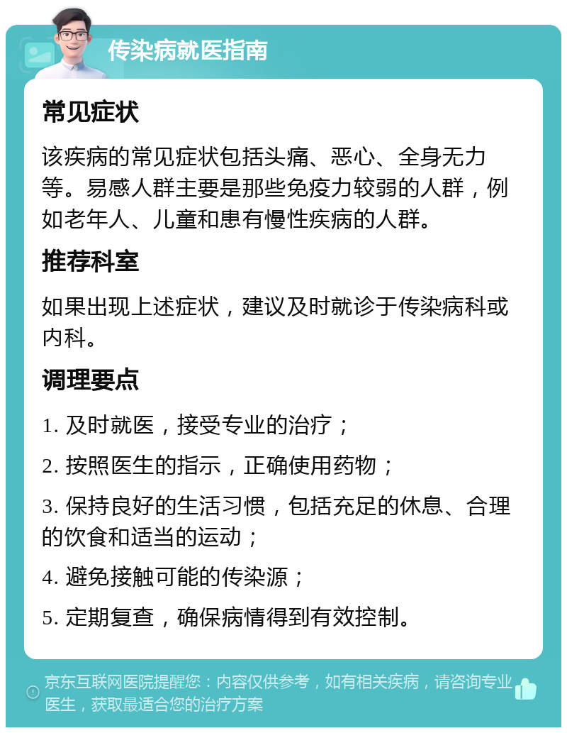 传染病就医指南 常见症状 该疾病的常见症状包括头痛、恶心、全身无力等。易感人群主要是那些免疫力较弱的人群，例如老年人、儿童和患有慢性疾病的人群。 推荐科室 如果出现上述症状，建议及时就诊于传染病科或内科。 调理要点 1. 及时就医，接受专业的治疗； 2. 按照医生的指示，正确使用药物； 3. 保持良好的生活习惯，包括充足的休息、合理的饮食和适当的运动； 4. 避免接触可能的传染源； 5. 定期复查，确保病情得到有效控制。