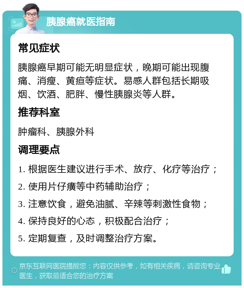 胰腺癌就医指南 常见症状 胰腺癌早期可能无明显症状，晚期可能出现腹痛、消瘦、黄疸等症状。易感人群包括长期吸烟、饮酒、肥胖、慢性胰腺炎等人群。 推荐科室 肿瘤科、胰腺外科 调理要点 1. 根据医生建议进行手术、放疗、化疗等治疗； 2. 使用片仔癀等中药辅助治疗； 3. 注意饮食，避免油腻、辛辣等刺激性食物； 4. 保持良好的心态，积极配合治疗； 5. 定期复查，及时调整治疗方案。