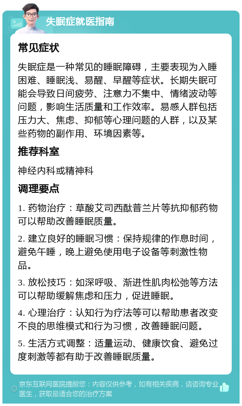 失眠症就医指南 常见症状 失眠症是一种常见的睡眠障碍，主要表现为入睡困难、睡眠浅、易醒、早醒等症状。长期失眠可能会导致日间疲劳、注意力不集中、情绪波动等问题，影响生活质量和工作效率。易感人群包括压力大、焦虑、抑郁等心理问题的人群，以及某些药物的副作用、环境因素等。 推荐科室 神经内科或精神科 调理要点 1. 药物治疗：草酸艾司西酞普兰片等抗抑郁药物可以帮助改善睡眠质量。 2. 建立良好的睡眠习惯：保持规律的作息时间，避免午睡，晚上避免使用电子设备等刺激性物品。 3. 放松技巧：如深呼吸、渐进性肌肉松弛等方法可以帮助缓解焦虑和压力，促进睡眠。 4. 心理治疗：认知行为疗法等可以帮助患者改变不良的思维模式和行为习惯，改善睡眠问题。 5. 生活方式调整：适量运动、健康饮食、避免过度刺激等都有助于改善睡眠质量。