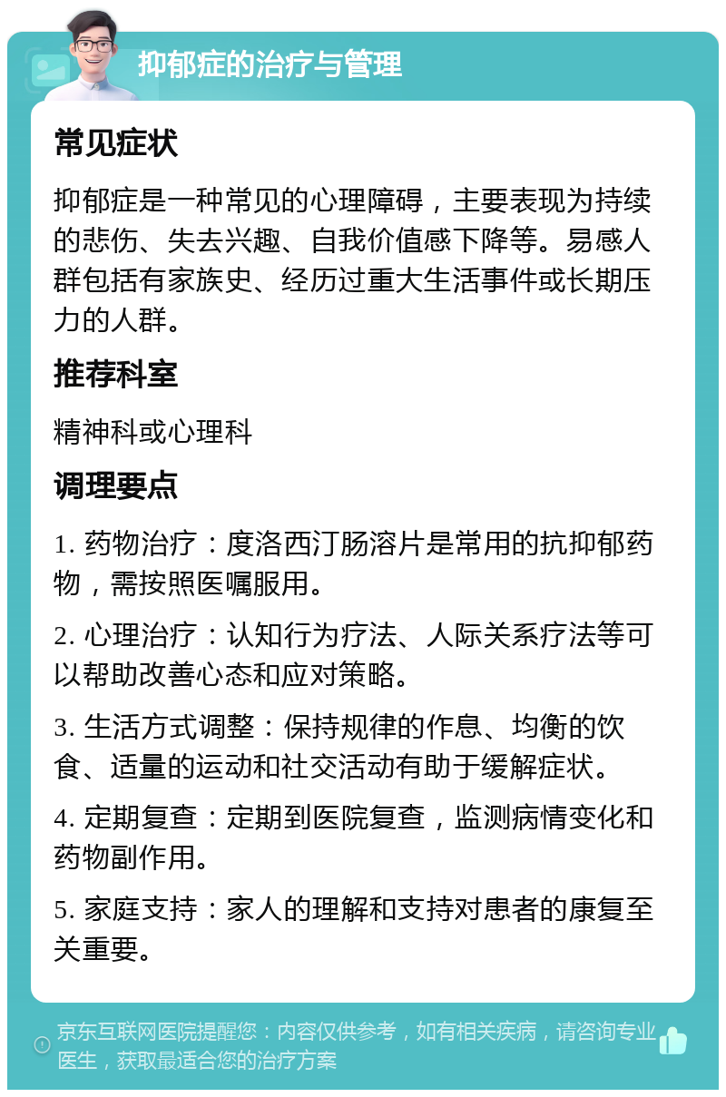 抑郁症的治疗与管理 常见症状 抑郁症是一种常见的心理障碍，主要表现为持续的悲伤、失去兴趣、自我价值感下降等。易感人群包括有家族史、经历过重大生活事件或长期压力的人群。 推荐科室 精神科或心理科 调理要点 1. 药物治疗：度洛西汀肠溶片是常用的抗抑郁药物，需按照医嘱服用。 2. 心理治疗：认知行为疗法、人际关系疗法等可以帮助改善心态和应对策略。 3. 生活方式调整：保持规律的作息、均衡的饮食、适量的运动和社交活动有助于缓解症状。 4. 定期复查：定期到医院复查，监测病情变化和药物副作用。 5. 家庭支持：家人的理解和支持对患者的康复至关重要。