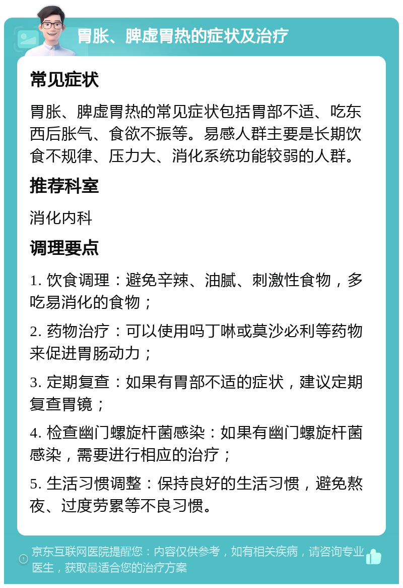 胃胀、脾虚胃热的症状及治疗 常见症状 胃胀、脾虚胃热的常见症状包括胃部不适、吃东西后胀气、食欲不振等。易感人群主要是长期饮食不规律、压力大、消化系统功能较弱的人群。 推荐科室 消化内科 调理要点 1. 饮食调理：避免辛辣、油腻、刺激性食物，多吃易消化的食物； 2. 药物治疗：可以使用吗丁啉或莫沙必利等药物来促进胃肠动力； 3. 定期复查：如果有胃部不适的症状，建议定期复查胃镜； 4. 检查幽门螺旋杆菌感染：如果有幽门螺旋杆菌感染，需要进行相应的治疗； 5. 生活习惯调整：保持良好的生活习惯，避免熬夜、过度劳累等不良习惯。