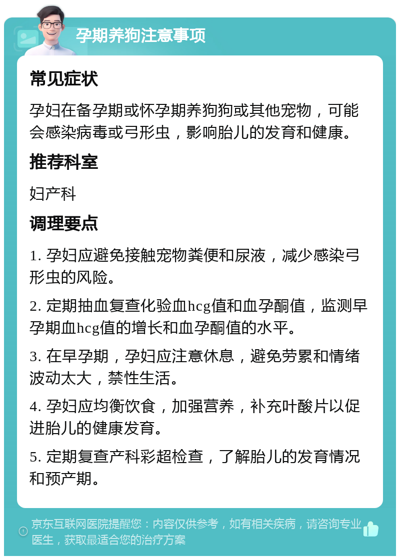 孕期养狗注意事项 常见症状 孕妇在备孕期或怀孕期养狗狗或其他宠物，可能会感染病毒或弓形虫，影响胎儿的发育和健康。 推荐科室 妇产科 调理要点 1. 孕妇应避免接触宠物粪便和尿液，减少感染弓形虫的风险。 2. 定期抽血复查化验血hcg值和血孕酮值，监测早孕期血hcg值的增长和血孕酮值的水平。 3. 在早孕期，孕妇应注意休息，避免劳累和情绪波动太大，禁性生活。 4. 孕妇应均衡饮食，加强营养，补充叶酸片以促进胎儿的健康发育。 5. 定期复查产科彩超检查，了解胎儿的发育情况和预产期。