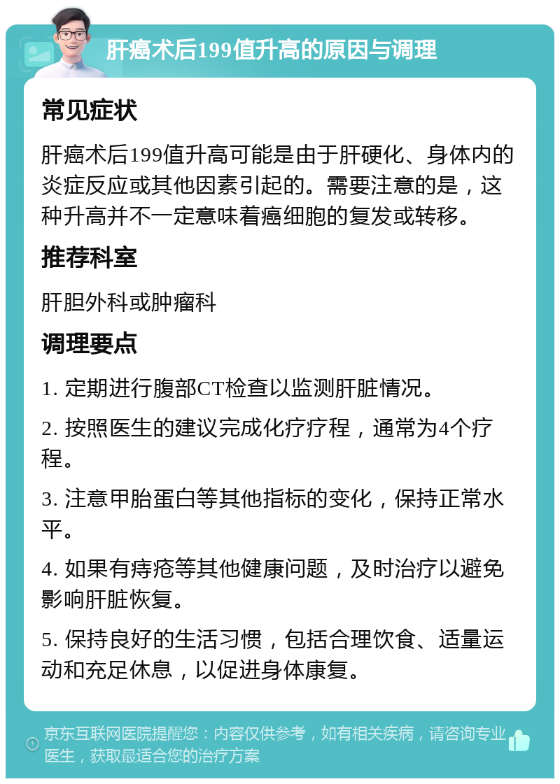 肝癌术后199值升高的原因与调理 常见症状 肝癌术后199值升高可能是由于肝硬化、身体内的炎症反应或其他因素引起的。需要注意的是，这种升高并不一定意味着癌细胞的复发或转移。 推荐科室 肝胆外科或肿瘤科 调理要点 1. 定期进行腹部CT检查以监测肝脏情况。 2. 按照医生的建议完成化疗疗程，通常为4个疗程。 3. 注意甲胎蛋白等其他指标的变化，保持正常水平。 4. 如果有痔疮等其他健康问题，及时治疗以避免影响肝脏恢复。 5. 保持良好的生活习惯，包括合理饮食、适量运动和充足休息，以促进身体康复。