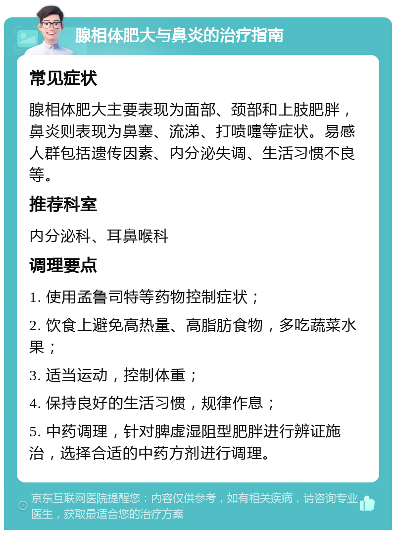 腺相体肥大与鼻炎的治疗指南 常见症状 腺相体肥大主要表现为面部、颈部和上肢肥胖，鼻炎则表现为鼻塞、流涕、打喷嚏等症状。易感人群包括遗传因素、内分泌失调、生活习惯不良等。 推荐科室 内分泌科、耳鼻喉科 调理要点 1. 使用孟鲁司特等药物控制症状； 2. 饮食上避免高热量、高脂肪食物，多吃蔬菜水果； 3. 适当运动，控制体重； 4. 保持良好的生活习惯，规律作息； 5. 中药调理，针对脾虚湿阻型肥胖进行辨证施治，选择合适的中药方剂进行调理。