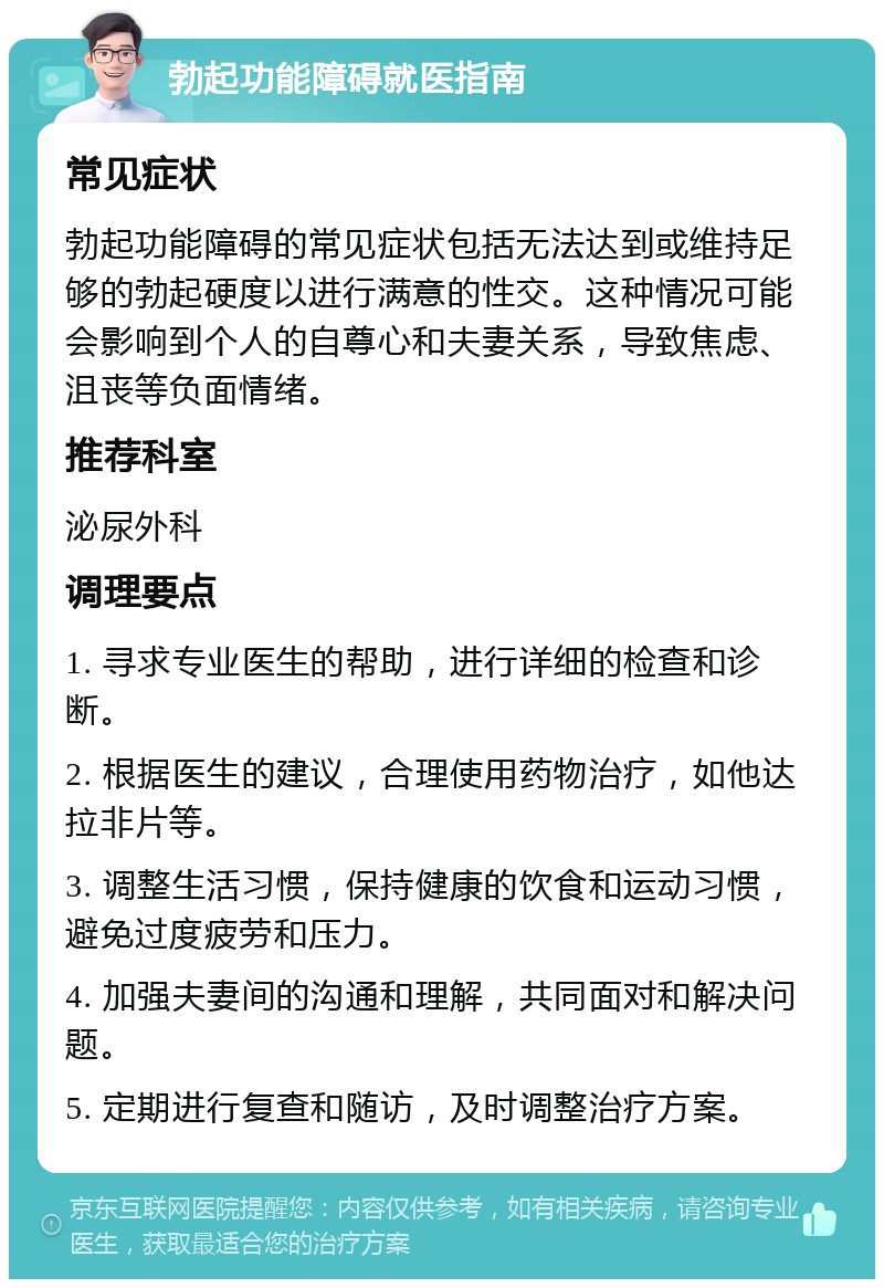 勃起功能障碍就医指南 常见症状 勃起功能障碍的常见症状包括无法达到或维持足够的勃起硬度以进行满意的性交。这种情况可能会影响到个人的自尊心和夫妻关系，导致焦虑、沮丧等负面情绪。 推荐科室 泌尿外科 调理要点 1. 寻求专业医生的帮助，进行详细的检查和诊断。 2. 根据医生的建议，合理使用药物治疗，如他达拉非片等。 3. 调整生活习惯，保持健康的饮食和运动习惯，避免过度疲劳和压力。 4. 加强夫妻间的沟通和理解，共同面对和解决问题。 5. 定期进行复查和随访，及时调整治疗方案。