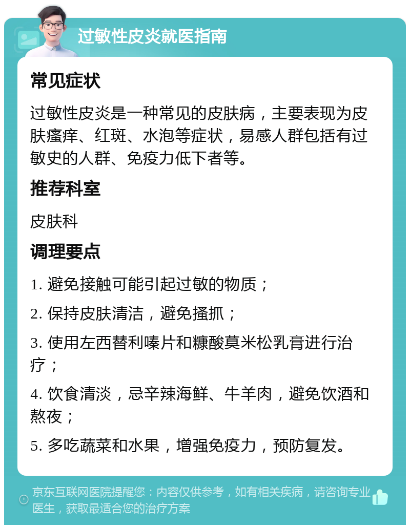 过敏性皮炎就医指南 常见症状 过敏性皮炎是一种常见的皮肤病，主要表现为皮肤瘙痒、红斑、水泡等症状，易感人群包括有过敏史的人群、免疫力低下者等。 推荐科室 皮肤科 调理要点 1. 避免接触可能引起过敏的物质； 2. 保持皮肤清洁，避免搔抓； 3. 使用左西替利嗪片和糠酸莫米松乳膏进行治疗； 4. 饮食清淡，忌辛辣海鲜、牛羊肉，避免饮酒和熬夜； 5. 多吃蔬菜和水果，增强免疫力，预防复发。