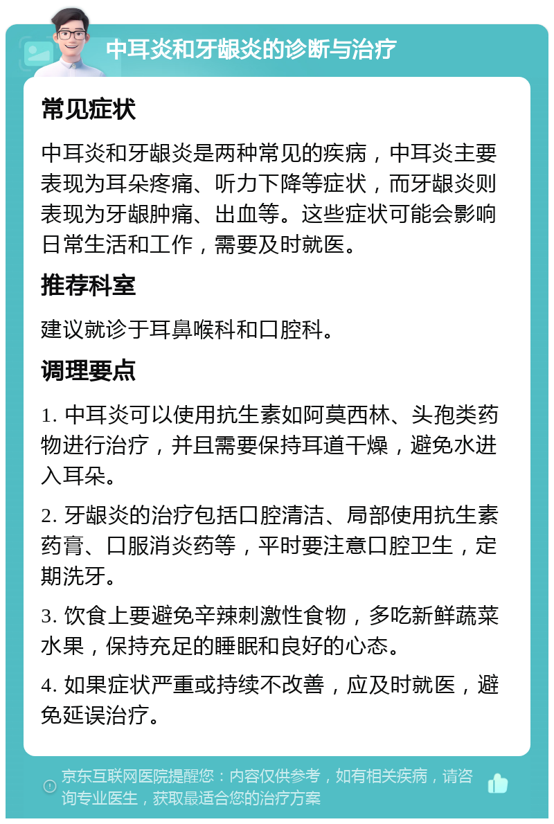 中耳炎和牙龈炎的诊断与治疗 常见症状 中耳炎和牙龈炎是两种常见的疾病，中耳炎主要表现为耳朵疼痛、听力下降等症状，而牙龈炎则表现为牙龈肿痛、出血等。这些症状可能会影响日常生活和工作，需要及时就医。 推荐科室 建议就诊于耳鼻喉科和口腔科。 调理要点 1. 中耳炎可以使用抗生素如阿莫西林、头孢类药物进行治疗，并且需要保持耳道干燥，避免水进入耳朵。 2. 牙龈炎的治疗包括口腔清洁、局部使用抗生素药膏、口服消炎药等，平时要注意口腔卫生，定期洗牙。 3. 饮食上要避免辛辣刺激性食物，多吃新鲜蔬菜水果，保持充足的睡眠和良好的心态。 4. 如果症状严重或持续不改善，应及时就医，避免延误治疗。