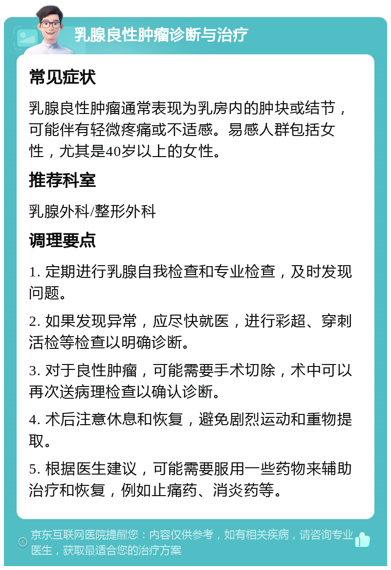 乳腺良性肿瘤诊断与治疗 常见症状 乳腺良性肿瘤通常表现为乳房内的肿块或结节，可能伴有轻微疼痛或不适感。易感人群包括女性，尤其是40岁以上的女性。 推荐科室 乳腺外科/整形外科 调理要点 1. 定期进行乳腺自我检查和专业检查，及时发现问题。 2. 如果发现异常，应尽快就医，进行彩超、穿刺活检等检查以明确诊断。 3. 对于良性肿瘤，可能需要手术切除，术中可以再次送病理检查以确认诊断。 4. 术后注意休息和恢复，避免剧烈运动和重物提取。 5. 根据医生建议，可能需要服用一些药物来辅助治疗和恢复，例如止痛药、消炎药等。