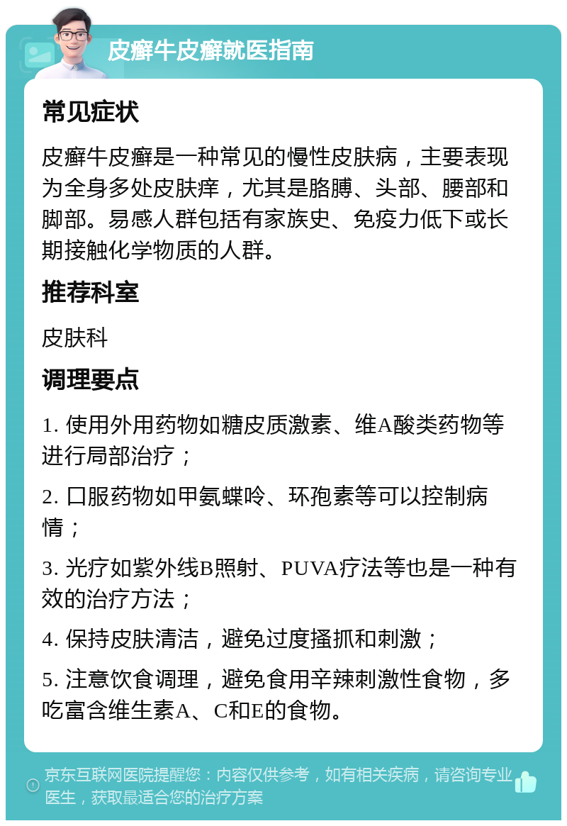 皮癣牛皮癣就医指南 常见症状 皮癣牛皮癣是一种常见的慢性皮肤病，主要表现为全身多处皮肤痒，尤其是胳膊、头部、腰部和脚部。易感人群包括有家族史、免疫力低下或长期接触化学物质的人群。 推荐科室 皮肤科 调理要点 1. 使用外用药物如糖皮质激素、维A酸类药物等进行局部治疗； 2. 口服药物如甲氨蝶呤、环孢素等可以控制病情； 3. 光疗如紫外线B照射、PUVA疗法等也是一种有效的治疗方法； 4. 保持皮肤清洁，避免过度搔抓和刺激； 5. 注意饮食调理，避免食用辛辣刺激性食物，多吃富含维生素A、C和E的食物。