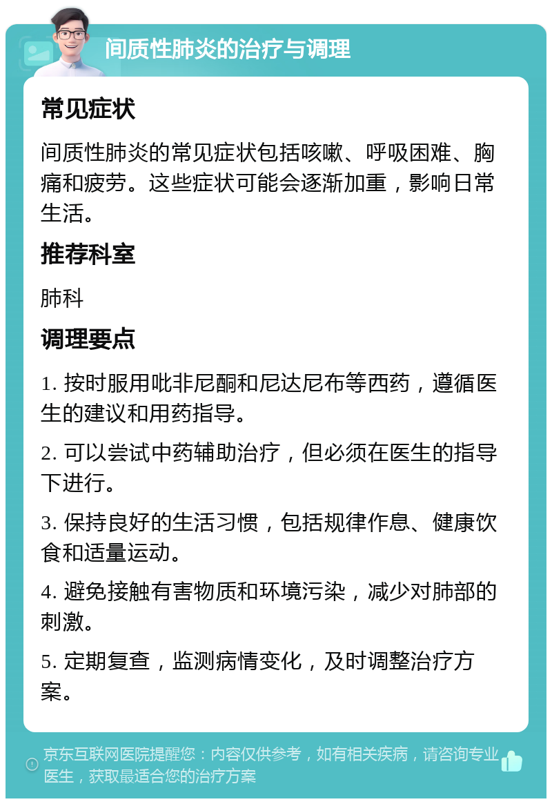 间质性肺炎的治疗与调理 常见症状 间质性肺炎的常见症状包括咳嗽、呼吸困难、胸痛和疲劳。这些症状可能会逐渐加重，影响日常生活。 推荐科室 肺科 调理要点 1. 按时服用吡非尼酮和尼达尼布等西药，遵循医生的建议和用药指导。 2. 可以尝试中药辅助治疗，但必须在医生的指导下进行。 3. 保持良好的生活习惯，包括规律作息、健康饮食和适量运动。 4. 避免接触有害物质和环境污染，减少对肺部的刺激。 5. 定期复查，监测病情变化，及时调整治疗方案。