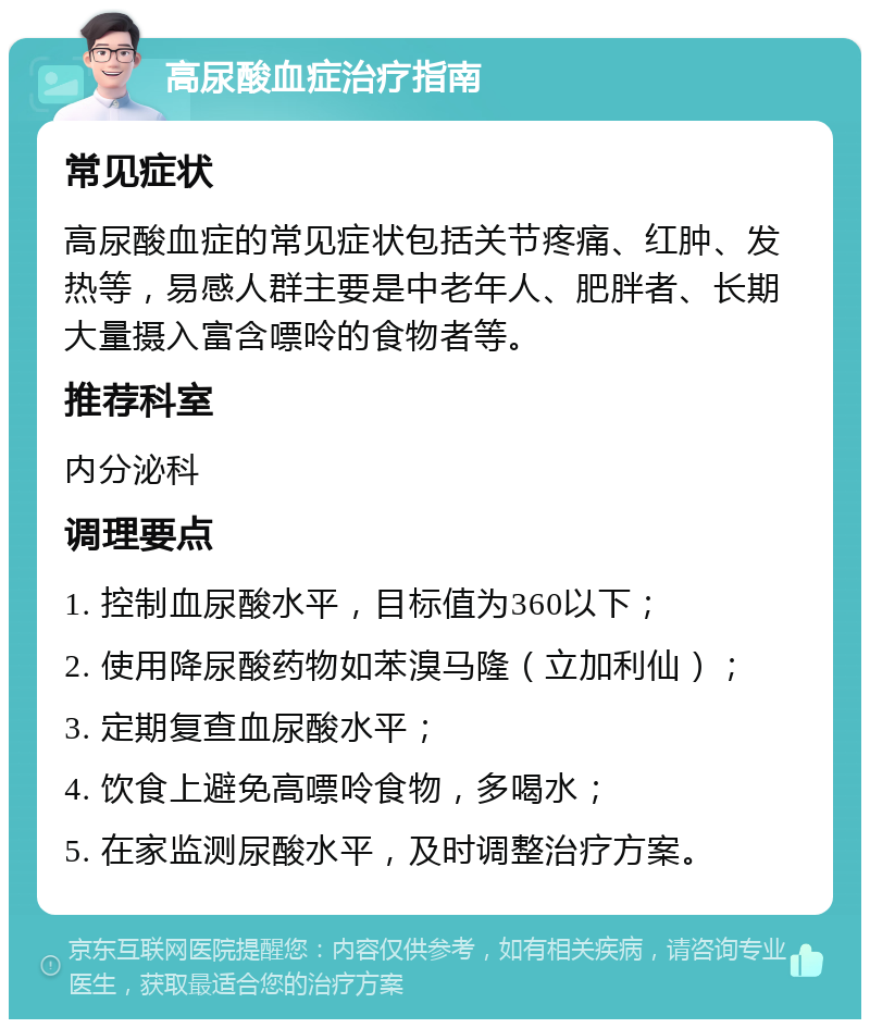 高尿酸血症治疗指南 常见症状 高尿酸血症的常见症状包括关节疼痛、红肿、发热等，易感人群主要是中老年人、肥胖者、长期大量摄入富含嘌呤的食物者等。 推荐科室 内分泌科 调理要点 1. 控制血尿酸水平，目标值为360以下； 2. 使用降尿酸药物如苯溴马隆（立加利仙）； 3. 定期复查血尿酸水平； 4. 饮食上避免高嘌呤食物，多喝水； 5. 在家监测尿酸水平，及时调整治疗方案。