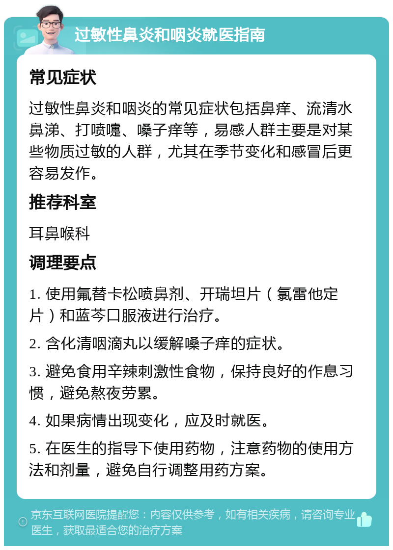 过敏性鼻炎和咽炎就医指南 常见症状 过敏性鼻炎和咽炎的常见症状包括鼻痒、流清水鼻涕、打喷嚏、嗓子痒等，易感人群主要是对某些物质过敏的人群，尤其在季节变化和感冒后更容易发作。 推荐科室 耳鼻喉科 调理要点 1. 使用氟替卡松喷鼻剂、开瑞坦片（氯雷他定片）和蓝芩口服液进行治疗。 2. 含化清咽滴丸以缓解嗓子痒的症状。 3. 避免食用辛辣刺激性食物，保持良好的作息习惯，避免熬夜劳累。 4. 如果病情出现变化，应及时就医。 5. 在医生的指导下使用药物，注意药物的使用方法和剂量，避免自行调整用药方案。