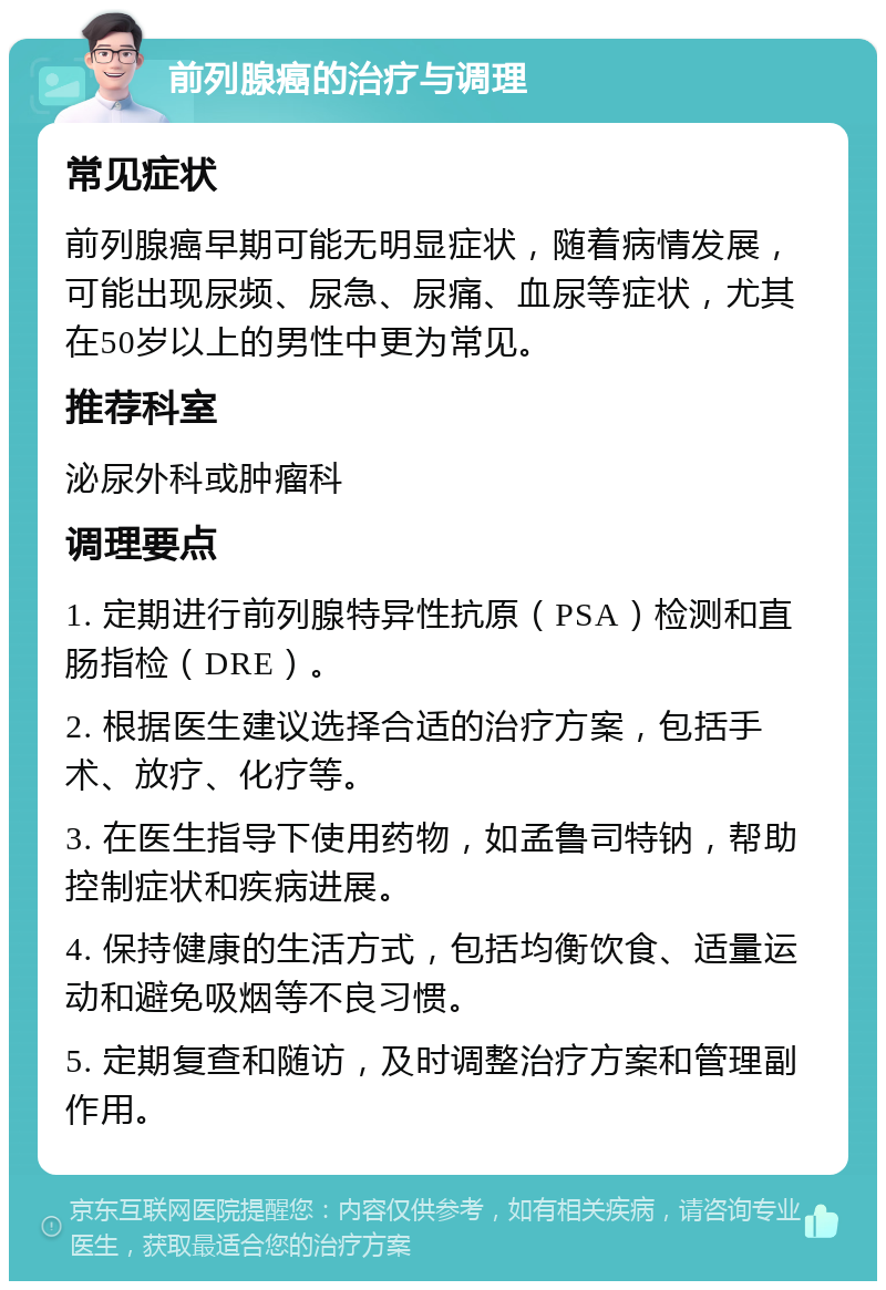 前列腺癌的治疗与调理 常见症状 前列腺癌早期可能无明显症状，随着病情发展，可能出现尿频、尿急、尿痛、血尿等症状，尤其在50岁以上的男性中更为常见。 推荐科室 泌尿外科或肿瘤科 调理要点 1. 定期进行前列腺特异性抗原（PSA）检测和直肠指检（DRE）。 2. 根据医生建议选择合适的治疗方案，包括手术、放疗、化疗等。 3. 在医生指导下使用药物，如孟鲁司特钠，帮助控制症状和疾病进展。 4. 保持健康的生活方式，包括均衡饮食、适量运动和避免吸烟等不良习惯。 5. 定期复查和随访，及时调整治疗方案和管理副作用。