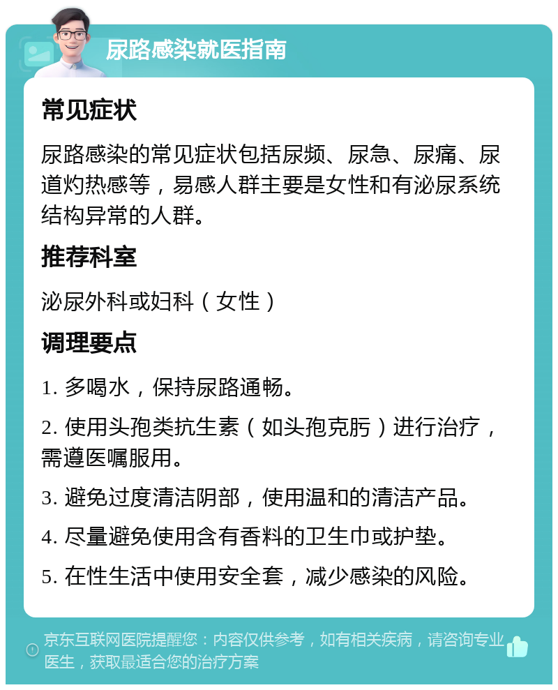 尿路感染就医指南 常见症状 尿路感染的常见症状包括尿频、尿急、尿痛、尿道灼热感等，易感人群主要是女性和有泌尿系统结构异常的人群。 推荐科室 泌尿外科或妇科（女性） 调理要点 1. 多喝水，保持尿路通畅。 2. 使用头孢类抗生素（如头孢克肟）进行治疗，需遵医嘱服用。 3. 避免过度清洁阴部，使用温和的清洁产品。 4. 尽量避免使用含有香料的卫生巾或护垫。 5. 在性生活中使用安全套，减少感染的风险。