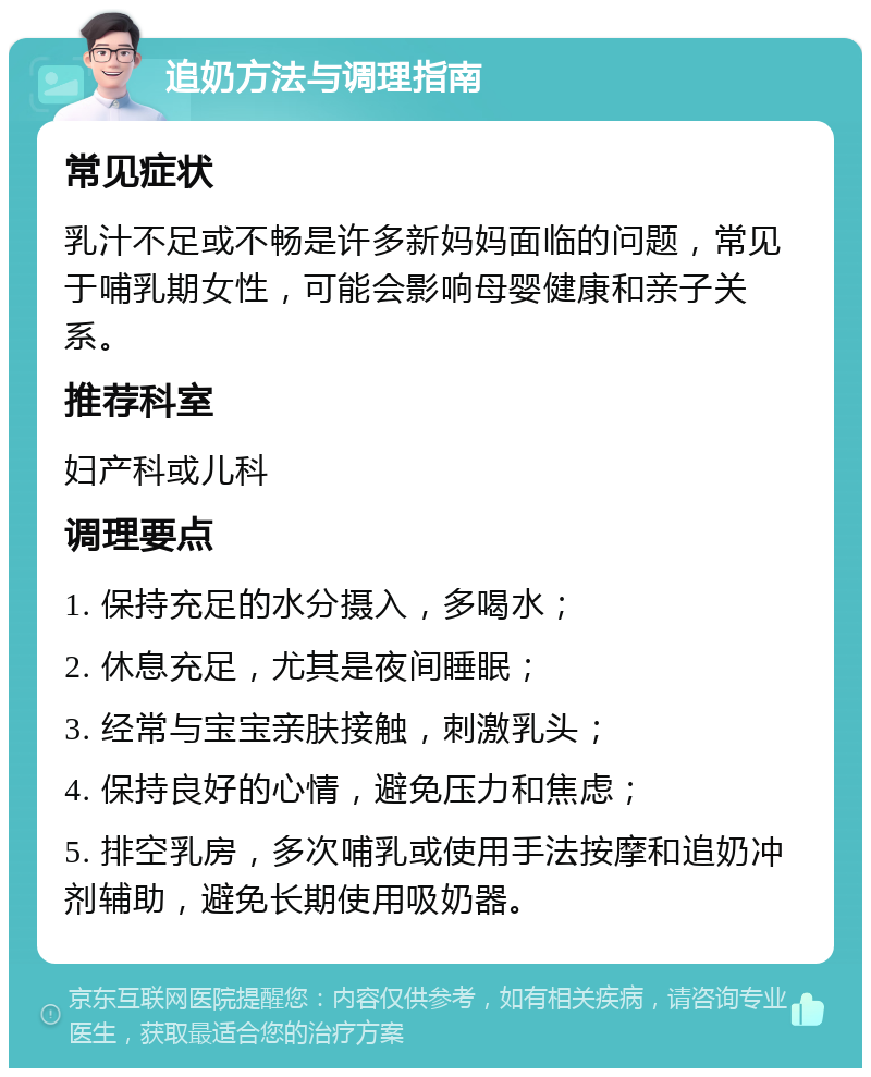 追奶方法与调理指南 常见症状 乳汁不足或不畅是许多新妈妈面临的问题，常见于哺乳期女性，可能会影响母婴健康和亲子关系。 推荐科室 妇产科或儿科 调理要点 1. 保持充足的水分摄入，多喝水； 2. 休息充足，尤其是夜间睡眠； 3. 经常与宝宝亲肤接触，刺激乳头； 4. 保持良好的心情，避免压力和焦虑； 5. 排空乳房，多次哺乳或使用手法按摩和追奶冲剂辅助，避免长期使用吸奶器。