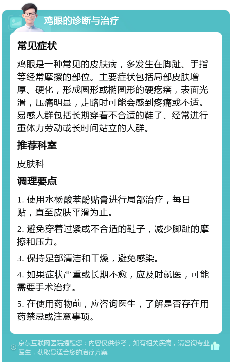 鸡眼的诊断与治疗 常见症状 鸡眼是一种常见的皮肤病，多发生在脚趾、手指等经常摩擦的部位。主要症状包括局部皮肤增厚、硬化，形成圆形或椭圆形的硬疙瘩，表面光滑，压痛明显，走路时可能会感到疼痛或不适。易感人群包括长期穿着不合适的鞋子、经常进行重体力劳动或长时间站立的人群。 推荐科室 皮肤科 调理要点 1. 使用水杨酸苯酚贴膏进行局部治疗，每日一贴，直至皮肤平滑为止。 2. 避免穿着过紧或不合适的鞋子，减少脚趾的摩擦和压力。 3. 保持足部清洁和干燥，避免感染。 4. 如果症状严重或长期不愈，应及时就医，可能需要手术治疗。 5. 在使用药物前，应咨询医生，了解是否存在用药禁忌或注意事项。