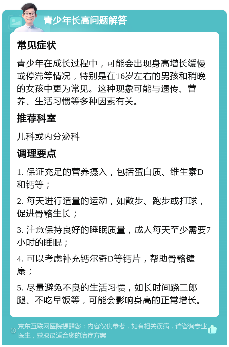 青少年长高问题解答 常见症状 青少年在成长过程中，可能会出现身高增长缓慢或停滞等情况，特别是在16岁左右的男孩和稍晚的女孩中更为常见。这种现象可能与遗传、营养、生活习惯等多种因素有关。 推荐科室 儿科或内分泌科 调理要点 1. 保证充足的营养摄入，包括蛋白质、维生素D和钙等； 2. 每天进行适量的运动，如散步、跑步或打球，促进骨骼生长； 3. 注意保持良好的睡眠质量，成人每天至少需要7小时的睡眠； 4. 可以考虑补充钙尔奇D等钙片，帮助骨骼健康； 5. 尽量避免不良的生活习惯，如长时间跷二郎腿、不吃早饭等，可能会影响身高的正常增长。