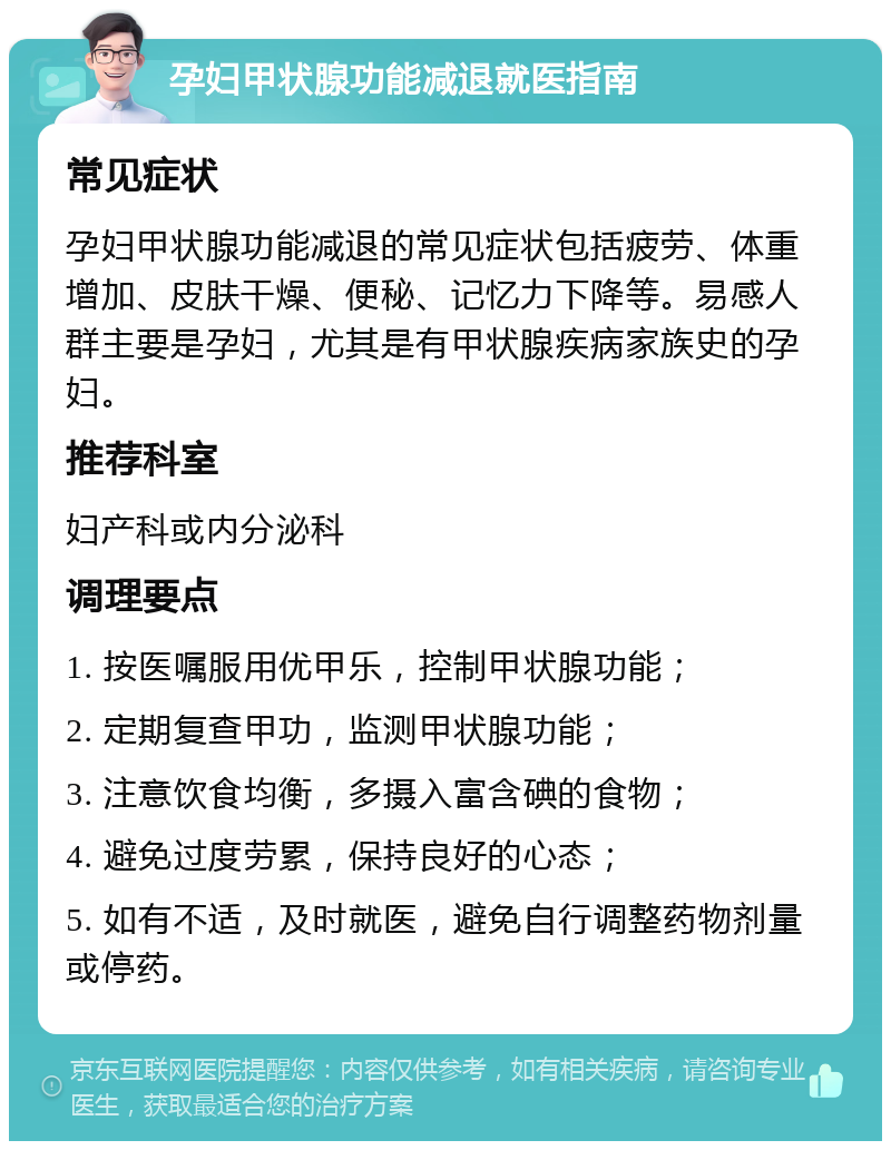 孕妇甲状腺功能减退就医指南 常见症状 孕妇甲状腺功能减退的常见症状包括疲劳、体重增加、皮肤干燥、便秘、记忆力下降等。易感人群主要是孕妇，尤其是有甲状腺疾病家族史的孕妇。 推荐科室 妇产科或内分泌科 调理要点 1. 按医嘱服用优甲乐，控制甲状腺功能； 2. 定期复查甲功，监测甲状腺功能； 3. 注意饮食均衡，多摄入富含碘的食物； 4. 避免过度劳累，保持良好的心态； 5. 如有不适，及时就医，避免自行调整药物剂量或停药。