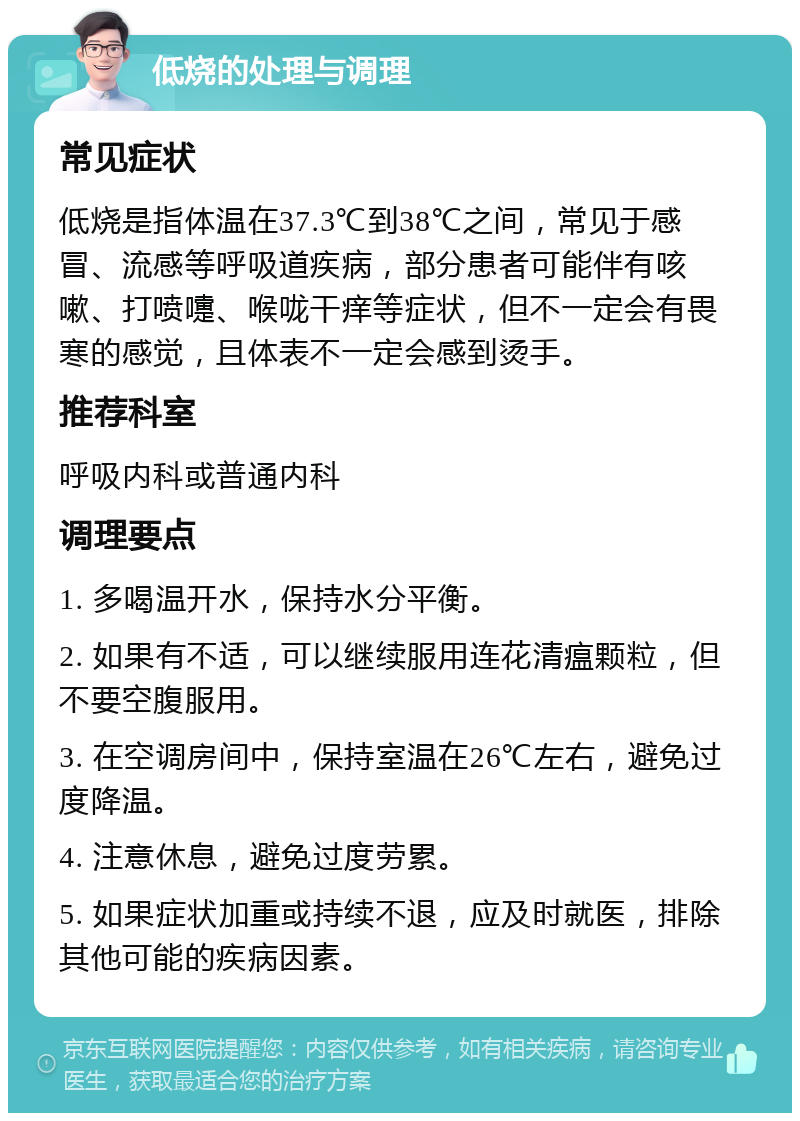 低烧的处理与调理 常见症状 低烧是指体温在37.3℃到38℃之间，常见于感冒、流感等呼吸道疾病，部分患者可能伴有咳嗽、打喷嚏、喉咙干痒等症状，但不一定会有畏寒的感觉，且体表不一定会感到烫手。 推荐科室 呼吸内科或普通内科 调理要点 1. 多喝温开水，保持水分平衡。 2. 如果有不适，可以继续服用连花清瘟颗粒，但不要空腹服用。 3. 在空调房间中，保持室温在26℃左右，避免过度降温。 4. 注意休息，避免过度劳累。 5. 如果症状加重或持续不退，应及时就医，排除其他可能的疾病因素。