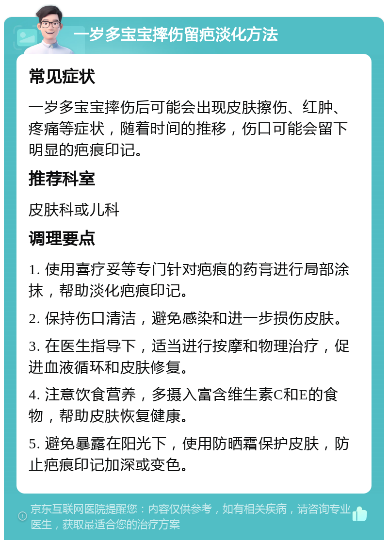 一岁多宝宝摔伤留疤淡化方法 常见症状 一岁多宝宝摔伤后可能会出现皮肤擦伤、红肿、疼痛等症状，随着时间的推移，伤口可能会留下明显的疤痕印记。 推荐科室 皮肤科或儿科 调理要点 1. 使用喜疗妥等专门针对疤痕的药膏进行局部涂抹，帮助淡化疤痕印记。 2. 保持伤口清洁，避免感染和进一步损伤皮肤。 3. 在医生指导下，适当进行按摩和物理治疗，促进血液循环和皮肤修复。 4. 注意饮食营养，多摄入富含维生素C和E的食物，帮助皮肤恢复健康。 5. 避免暴露在阳光下，使用防晒霜保护皮肤，防止疤痕印记加深或变色。