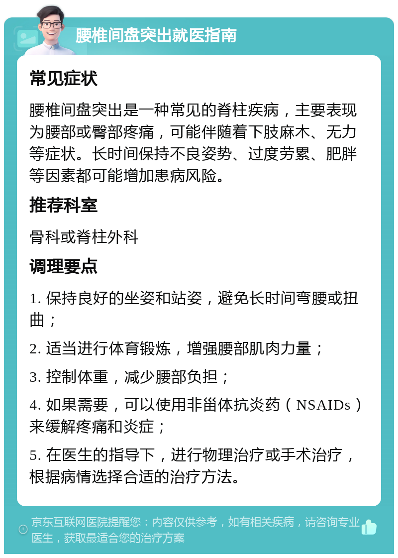 腰椎间盘突出就医指南 常见症状 腰椎间盘突出是一种常见的脊柱疾病，主要表现为腰部或臀部疼痛，可能伴随着下肢麻木、无力等症状。长时间保持不良姿势、过度劳累、肥胖等因素都可能增加患病风险。 推荐科室 骨科或脊柱外科 调理要点 1. 保持良好的坐姿和站姿，避免长时间弯腰或扭曲； 2. 适当进行体育锻炼，增强腰部肌肉力量； 3. 控制体重，减少腰部负担； 4. 如果需要，可以使用非甾体抗炎药（NSAIDs）来缓解疼痛和炎症； 5. 在医生的指导下，进行物理治疗或手术治疗，根据病情选择合适的治疗方法。