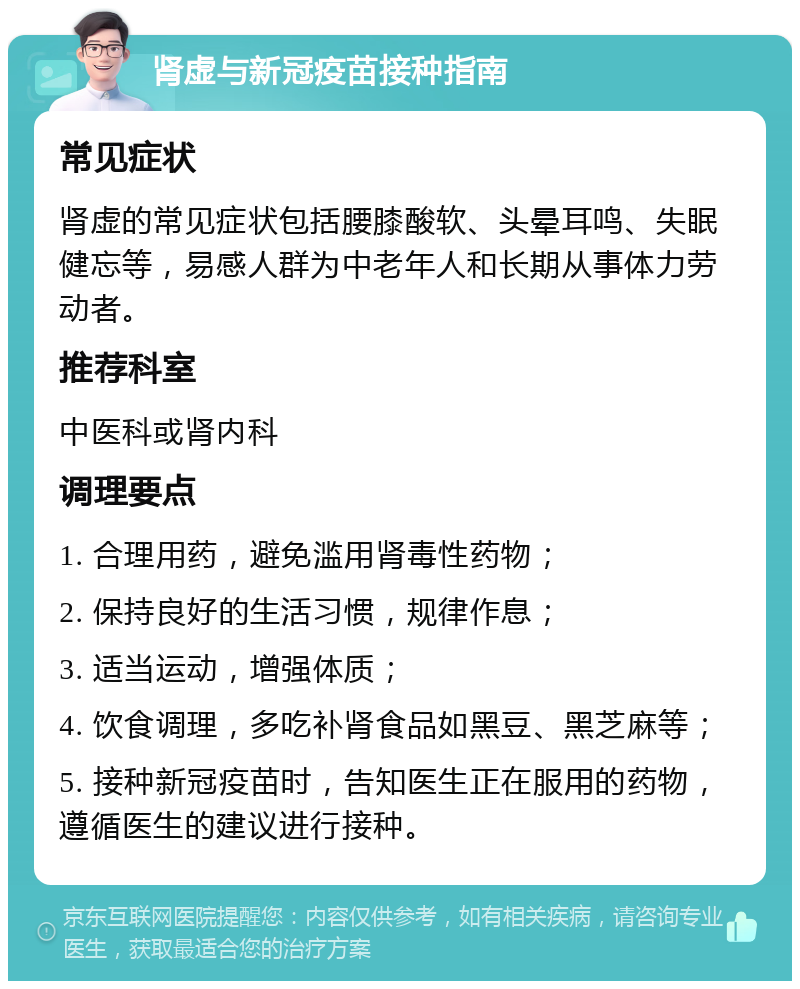 肾虚与新冠疫苗接种指南 常见症状 肾虚的常见症状包括腰膝酸软、头晕耳鸣、失眠健忘等，易感人群为中老年人和长期从事体力劳动者。 推荐科室 中医科或肾内科 调理要点 1. 合理用药，避免滥用肾毒性药物； 2. 保持良好的生活习惯，规律作息； 3. 适当运动，增强体质； 4. 饮食调理，多吃补肾食品如黑豆、黑芝麻等； 5. 接种新冠疫苗时，告知医生正在服用的药物，遵循医生的建议进行接种。