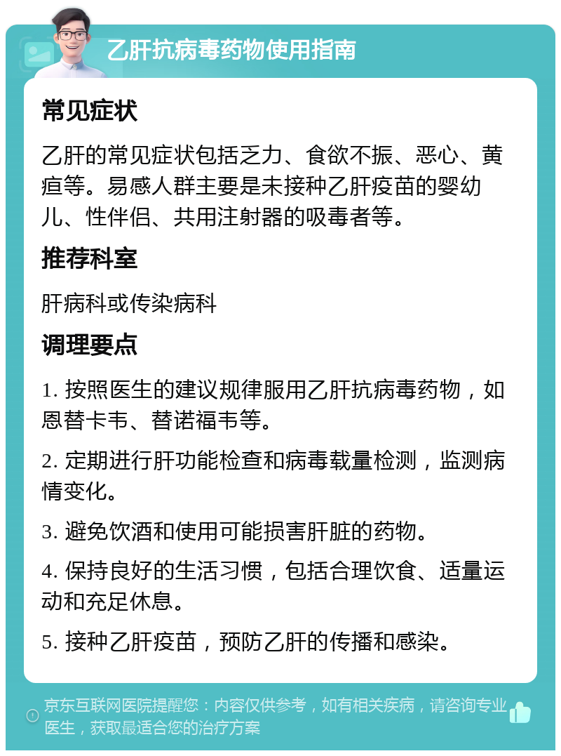 乙肝抗病毒药物使用指南 常见症状 乙肝的常见症状包括乏力、食欲不振、恶心、黄疸等。易感人群主要是未接种乙肝疫苗的婴幼儿、性伴侣、共用注射器的吸毒者等。 推荐科室 肝病科或传染病科 调理要点 1. 按照医生的建议规律服用乙肝抗病毒药物，如恩替卡韦、替诺福韦等。 2. 定期进行肝功能检查和病毒载量检测，监测病情变化。 3. 避免饮酒和使用可能损害肝脏的药物。 4. 保持良好的生活习惯，包括合理饮食、适量运动和充足休息。 5. 接种乙肝疫苗，预防乙肝的传播和感染。