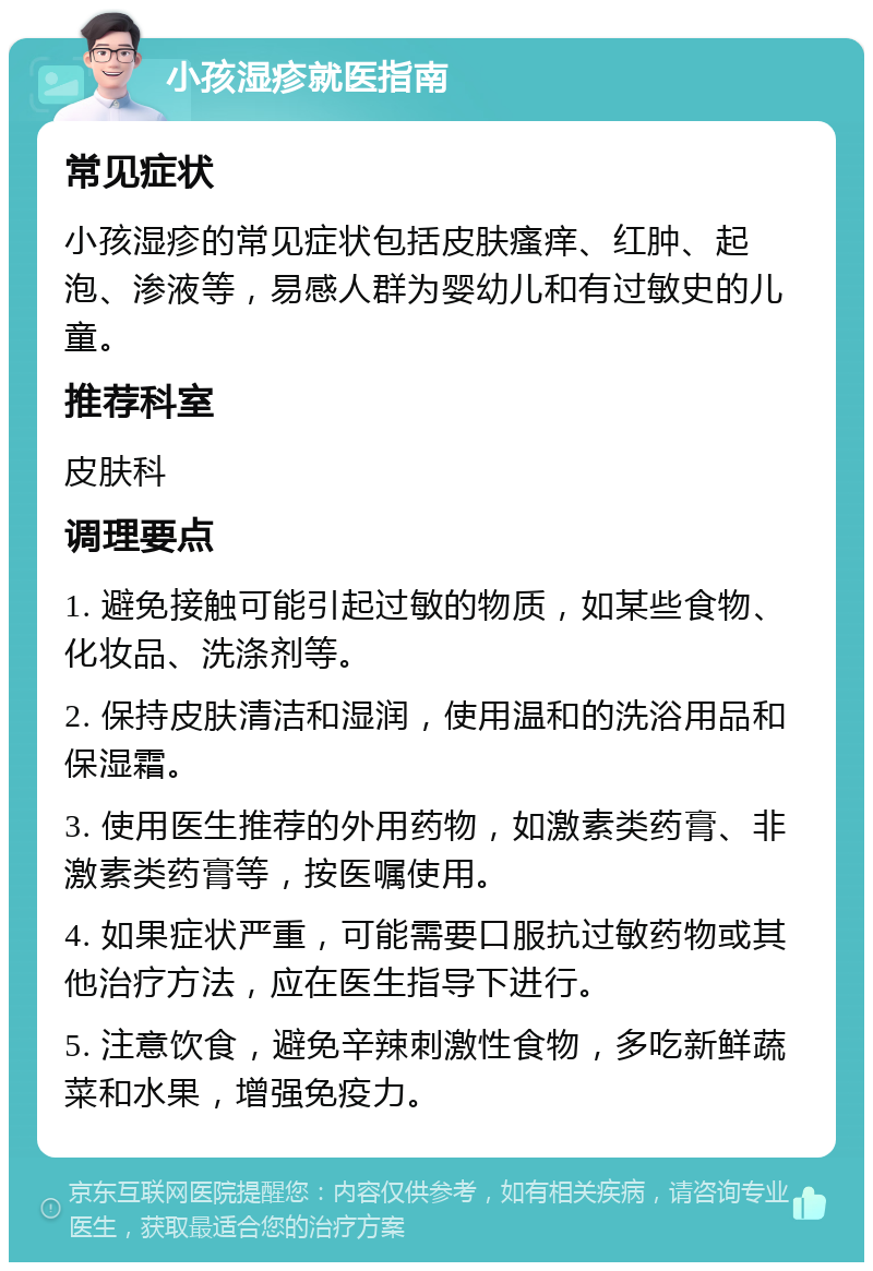 小孩湿疹就医指南 常见症状 小孩湿疹的常见症状包括皮肤瘙痒、红肿、起泡、渗液等，易感人群为婴幼儿和有过敏史的儿童。 推荐科室 皮肤科 调理要点 1. 避免接触可能引起过敏的物质，如某些食物、化妆品、洗涤剂等。 2. 保持皮肤清洁和湿润，使用温和的洗浴用品和保湿霜。 3. 使用医生推荐的外用药物，如激素类药膏、非激素类药膏等，按医嘱使用。 4. 如果症状严重，可能需要口服抗过敏药物或其他治疗方法，应在医生指导下进行。 5. 注意饮食，避免辛辣刺激性食物，多吃新鲜蔬菜和水果，增强免疫力。