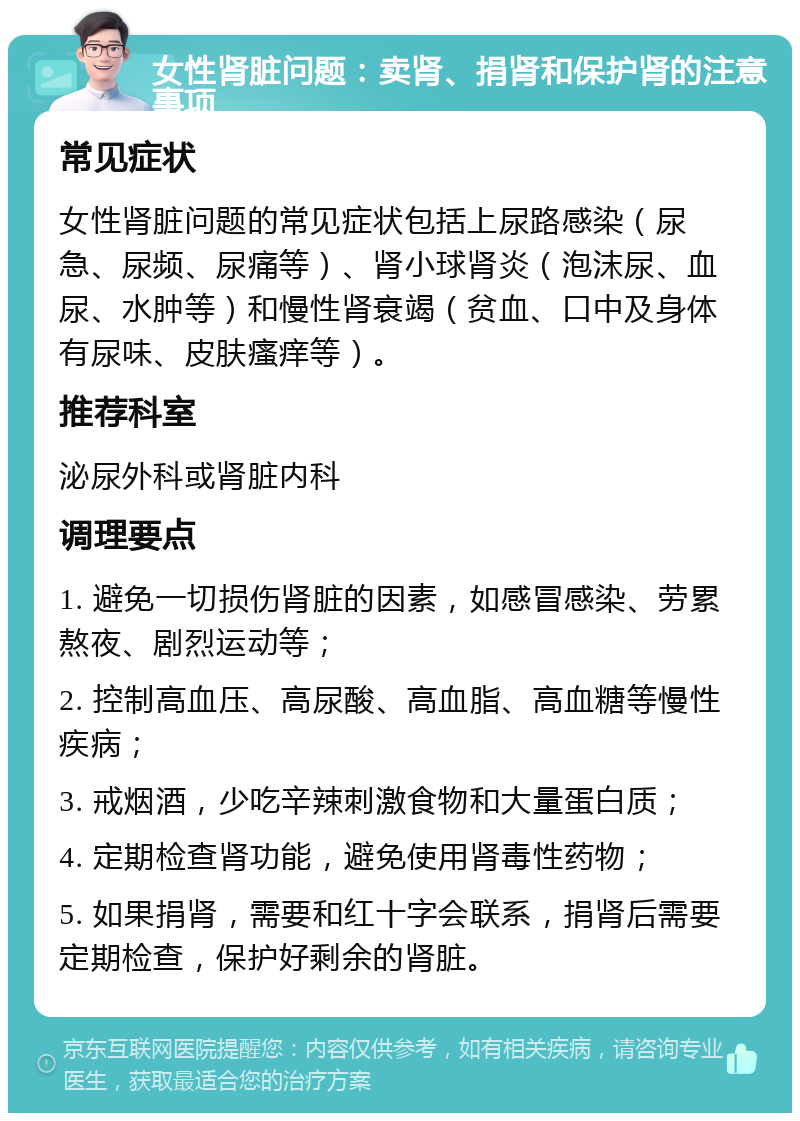 女性肾脏问题：卖肾、捐肾和保护肾的注意事项 常见症状 女性肾脏问题的常见症状包括上尿路感染（尿急、尿频、尿痛等）、肾小球肾炎（泡沫尿、血尿、水肿等）和慢性肾衰竭（贫血、口中及身体有尿味、皮肤瘙痒等）。 推荐科室 泌尿外科或肾脏内科 调理要点 1. 避免一切损伤肾脏的因素，如感冒感染、劳累熬夜、剧烈运动等； 2. 控制高血压、高尿酸、高血脂、高血糖等慢性疾病； 3. 戒烟酒，少吃辛辣刺激食物和大量蛋白质； 4. 定期检查肾功能，避免使用肾毒性药物； 5. 如果捐肾，需要和红十字会联系，捐肾后需要定期检查，保护好剩余的肾脏。