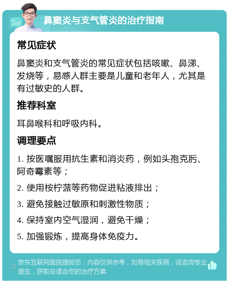 鼻窦炎与支气管炎的治疗指南 常见症状 鼻窦炎和支气管炎的常见症状包括咳嗽、鼻涕、发烧等，易感人群主要是儿童和老年人，尤其是有过敏史的人群。 推荐科室 耳鼻喉科和呼吸内科。 调理要点 1. 按医嘱服用抗生素和消炎药，例如头孢克肟、阿奇霉素等； 2. 使用桉柠蒎等药物促进粘液排出； 3. 避免接触过敏原和刺激性物质； 4. 保持室内空气湿润，避免干燥； 5. 加强锻炼，提高身体免疫力。