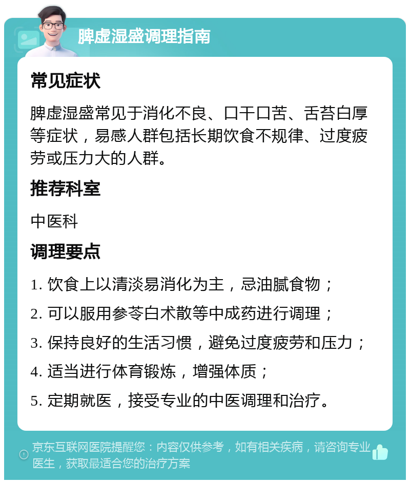 脾虚湿盛调理指南 常见症状 脾虚湿盛常见于消化不良、口干口苦、舌苔白厚等症状，易感人群包括长期饮食不规律、过度疲劳或压力大的人群。 推荐科室 中医科 调理要点 1. 饮食上以清淡易消化为主，忌油腻食物； 2. 可以服用参苓白术散等中成药进行调理； 3. 保持良好的生活习惯，避免过度疲劳和压力； 4. 适当进行体育锻炼，增强体质； 5. 定期就医，接受专业的中医调理和治疗。