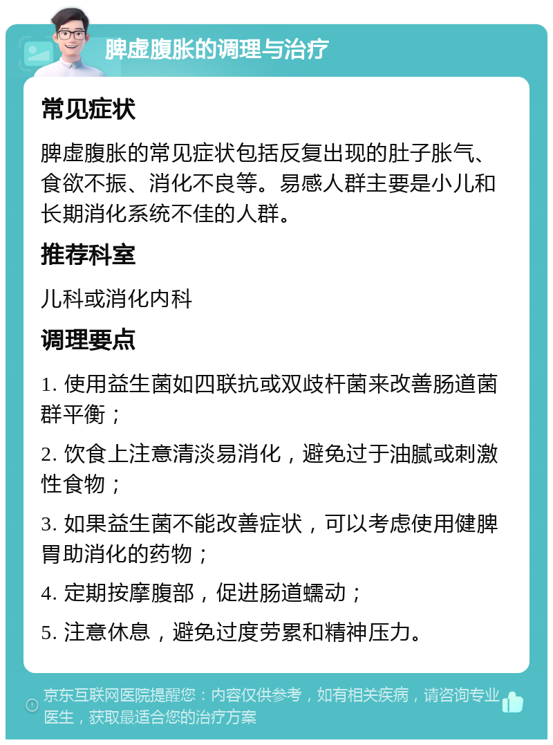 脾虚腹胀的调理与治疗 常见症状 脾虚腹胀的常见症状包括反复出现的肚子胀气、食欲不振、消化不良等。易感人群主要是小儿和长期消化系统不佳的人群。 推荐科室 儿科或消化内科 调理要点 1. 使用益生菌如四联抗或双歧杆菌来改善肠道菌群平衡； 2. 饮食上注意清淡易消化，避免过于油腻或刺激性食物； 3. 如果益生菌不能改善症状，可以考虑使用健脾胃助消化的药物； 4. 定期按摩腹部，促进肠道蠕动； 5. 注意休息，避免过度劳累和精神压力。