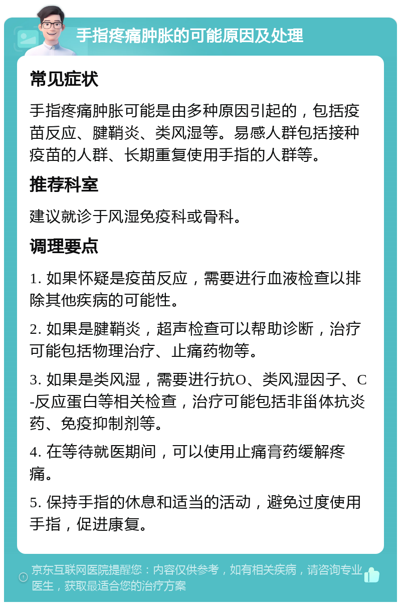 手指疼痛肿胀的可能原因及处理 常见症状 手指疼痛肿胀可能是由多种原因引起的，包括疫苗反应、腱鞘炎、类风湿等。易感人群包括接种疫苗的人群、长期重复使用手指的人群等。 推荐科室 建议就诊于风湿免疫科或骨科。 调理要点 1. 如果怀疑是疫苗反应，需要进行血液检查以排除其他疾病的可能性。 2. 如果是腱鞘炎，超声检查可以帮助诊断，治疗可能包括物理治疗、止痛药物等。 3. 如果是类风湿，需要进行抗O、类风湿因子、C-反应蛋白等相关检查，治疗可能包括非甾体抗炎药、免疫抑制剂等。 4. 在等待就医期间，可以使用止痛膏药缓解疼痛。 5. 保持手指的休息和适当的活动，避免过度使用手指，促进康复。