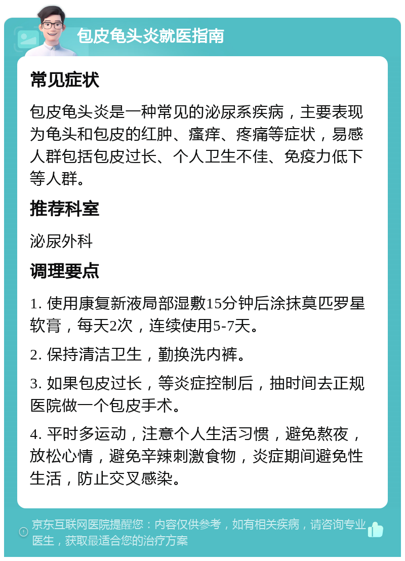 包皮龟头炎就医指南 常见症状 包皮龟头炎是一种常见的泌尿系疾病，主要表现为龟头和包皮的红肿、瘙痒、疼痛等症状，易感人群包括包皮过长、个人卫生不佳、免疫力低下等人群。 推荐科室 泌尿外科 调理要点 1. 使用康复新液局部湿敷15分钟后涂抹莫匹罗星软膏，每天2次，连续使用5-7天。 2. 保持清洁卫生，勤换洗内裤。 3. 如果包皮过长，等炎症控制后，抽时间去正规医院做一个包皮手术。 4. 平时多运动，注意个人生活习惯，避免熬夜，放松心情，避免辛辣刺激食物，炎症期间避免性生活，防止交叉感染。