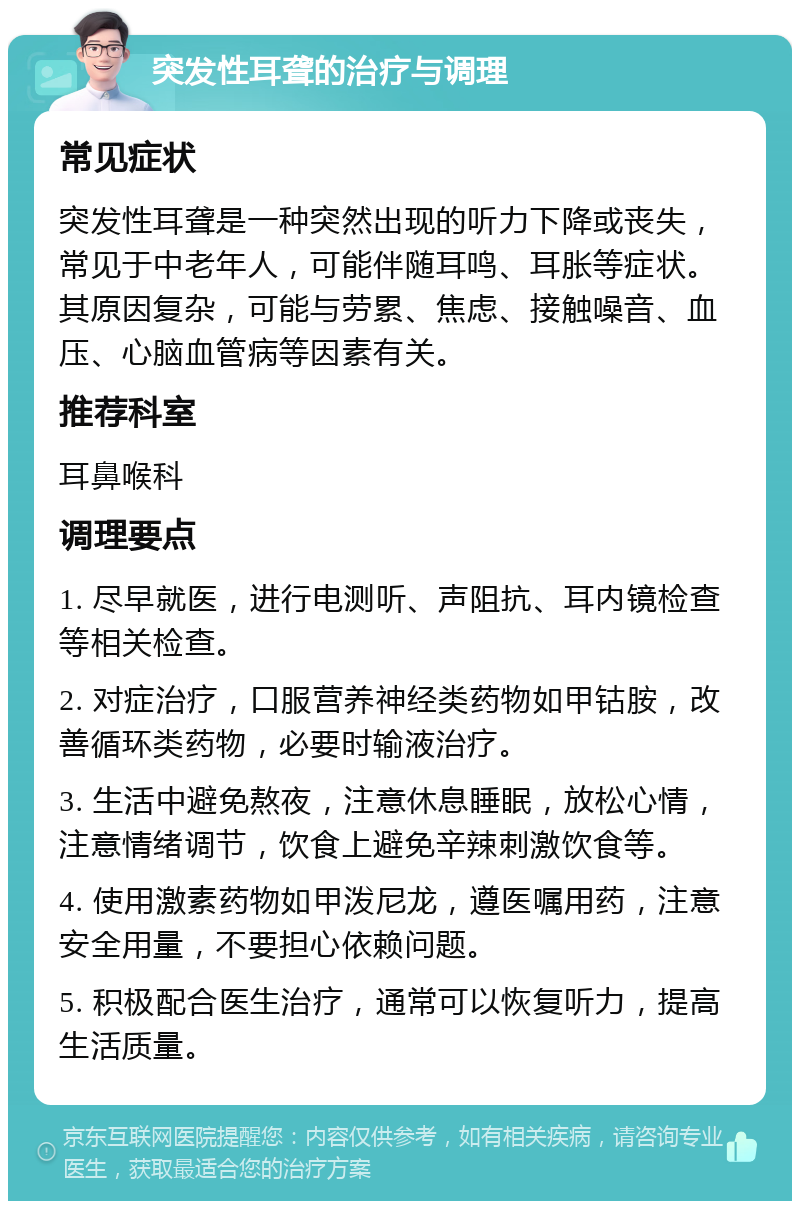 突发性耳聋的治疗与调理 常见症状 突发性耳聋是一种突然出现的听力下降或丧失，常见于中老年人，可能伴随耳鸣、耳胀等症状。其原因复杂，可能与劳累、焦虑、接触噪音、血压、心脑血管病等因素有关。 推荐科室 耳鼻喉科 调理要点 1. 尽早就医，进行电测听、声阻抗、耳内镜检查等相关检查。 2. 对症治疗，口服营养神经类药物如甲钴胺，改善循环类药物，必要时输液治疗。 3. 生活中避免熬夜，注意休息睡眠，放松心情，注意情绪调节，饮食上避免辛辣刺激饮食等。 4. 使用激素药物如甲泼尼龙，遵医嘱用药，注意安全用量，不要担心依赖问题。 5. 积极配合医生治疗，通常可以恢复听力，提高生活质量。