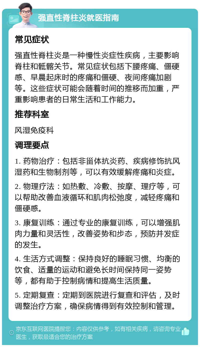 强直性脊柱炎就医指南 常见症状 强直性脊柱炎是一种慢性炎症性疾病，主要影响脊柱和骶髂关节。常见症状包括下腰疼痛、僵硬感、早晨起床时的疼痛和僵硬、夜间疼痛加剧等。这些症状可能会随着时间的推移而加重，严重影响患者的日常生活和工作能力。 推荐科室 风湿免疫科 调理要点 1. 药物治疗：包括非甾体抗炎药、疾病修饰抗风湿药和生物制剂等，可以有效缓解疼痛和炎症。 2. 物理疗法：如热敷、冷敷、按摩、理疗等，可以帮助改善血液循环和肌肉松弛度，减轻疼痛和僵硬感。 3. 康复训练：通过专业的康复训练，可以增强肌肉力量和灵活性，改善姿势和步态，预防并发症的发生。 4. 生活方式调整：保持良好的睡眠习惯、均衡的饮食、适量的运动和避免长时间保持同一姿势等，都有助于控制病情和提高生活质量。 5. 定期复查：定期到医院进行复查和评估，及时调整治疗方案，确保病情得到有效控制和管理。