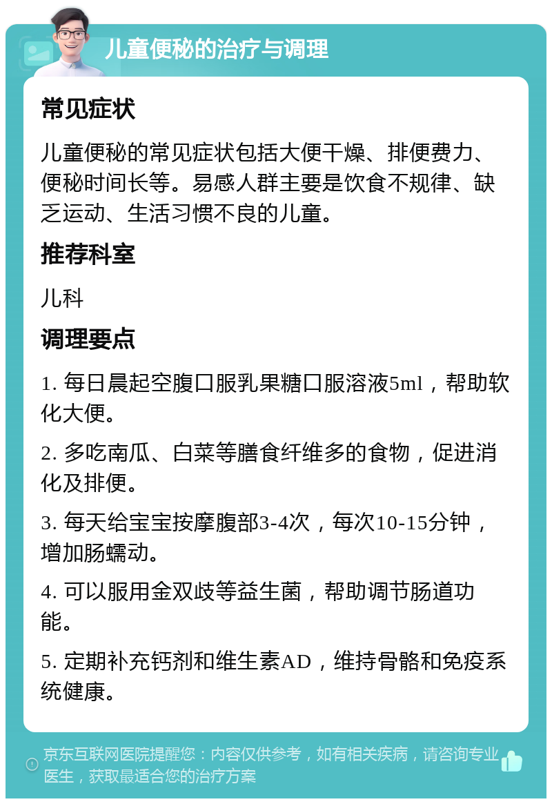 儿童便秘的治疗与调理 常见症状 儿童便秘的常见症状包括大便干燥、排便费力、便秘时间长等。易感人群主要是饮食不规律、缺乏运动、生活习惯不良的儿童。 推荐科室 儿科 调理要点 1. 每日晨起空腹口服乳果糖口服溶液5ml，帮助软化大便。 2. 多吃南瓜、白菜等膳食纤维多的食物，促进消化及排便。 3. 每天给宝宝按摩腹部3-4次，每次10-15分钟，增加肠蠕动。 4. 可以服用金双歧等益生菌，帮助调节肠道功能。 5. 定期补充钙剂和维生素AD，维持骨骼和免疫系统健康。