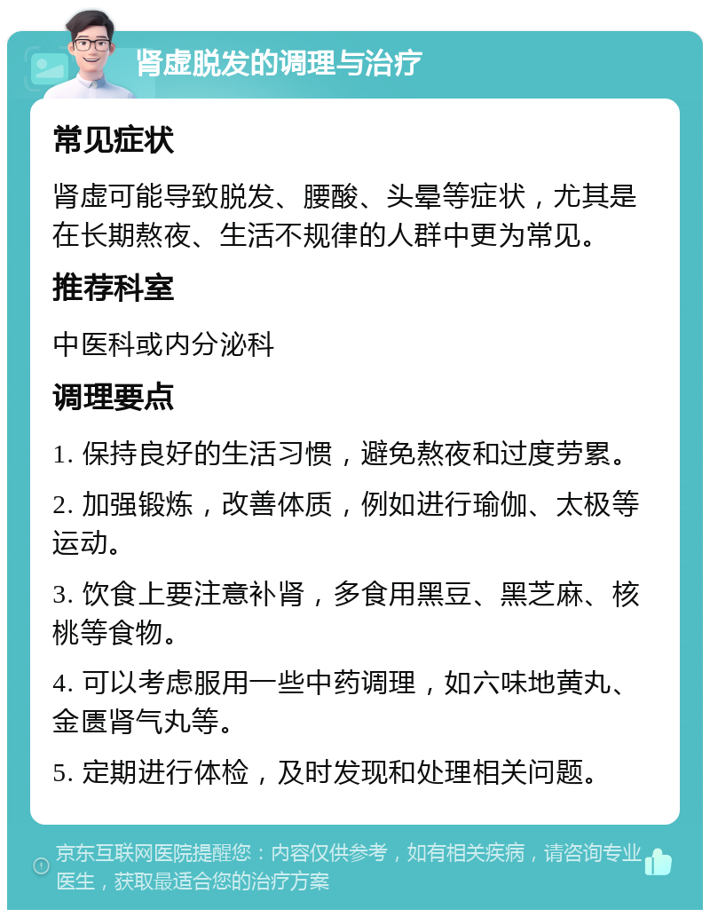 肾虚脱发的调理与治疗 常见症状 肾虚可能导致脱发、腰酸、头晕等症状，尤其是在长期熬夜、生活不规律的人群中更为常见。 推荐科室 中医科或内分泌科 调理要点 1. 保持良好的生活习惯，避免熬夜和过度劳累。 2. 加强锻炼，改善体质，例如进行瑜伽、太极等运动。 3. 饮食上要注意补肾，多食用黑豆、黑芝麻、核桃等食物。 4. 可以考虑服用一些中药调理，如六味地黄丸、金匮肾气丸等。 5. 定期进行体检，及时发现和处理相关问题。