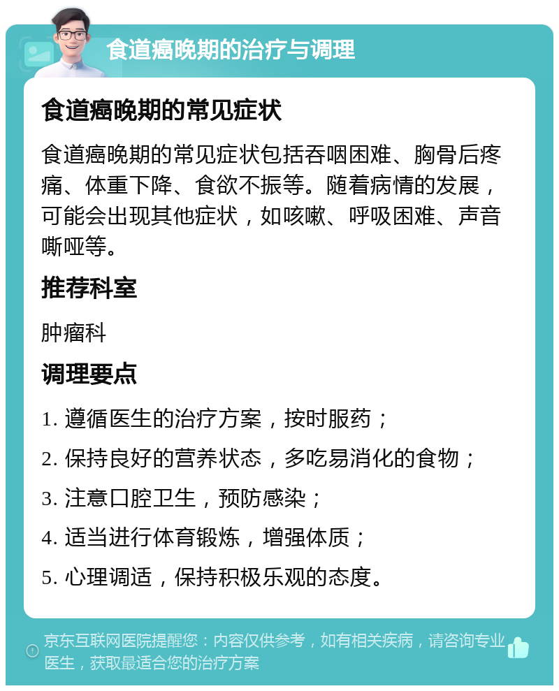 食道癌晚期的治疗与调理 食道癌晚期的常见症状 食道癌晚期的常见症状包括吞咽困难、胸骨后疼痛、体重下降、食欲不振等。随着病情的发展，可能会出现其他症状，如咳嗽、呼吸困难、声音嘶哑等。 推荐科室 肿瘤科 调理要点 1. 遵循医生的治疗方案，按时服药； 2. 保持良好的营养状态，多吃易消化的食物； 3. 注意口腔卫生，预防感染； 4. 适当进行体育锻炼，增强体质； 5. 心理调适，保持积极乐观的态度。