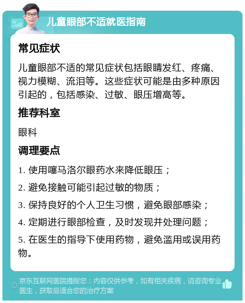 儿童眼部不适就医指南 常见症状 儿童眼部不适的常见症状包括眼睛发红、疼痛、视力模糊、流泪等。这些症状可能是由多种原因引起的，包括感染、过敏、眼压增高等。 推荐科室 眼科 调理要点 1. 使用噻马洛尔眼药水来降低眼压； 2. 避免接触可能引起过敏的物质； 3. 保持良好的个人卫生习惯，避免眼部感染； 4. 定期进行眼部检查，及时发现并处理问题； 5. 在医生的指导下使用药物，避免滥用或误用药物。