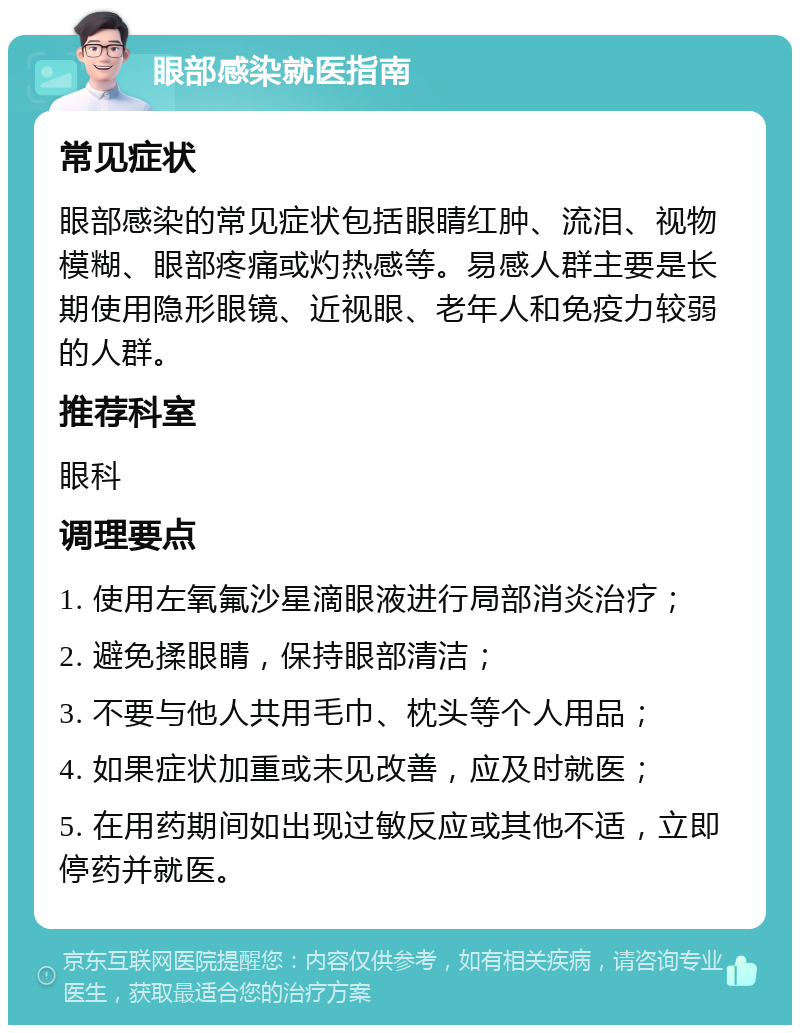 眼部感染就医指南 常见症状 眼部感染的常见症状包括眼睛红肿、流泪、视物模糊、眼部疼痛或灼热感等。易感人群主要是长期使用隐形眼镜、近视眼、老年人和免疫力较弱的人群。 推荐科室 眼科 调理要点 1. 使用左氧氟沙星滴眼液进行局部消炎治疗； 2. 避免揉眼睛，保持眼部清洁； 3. 不要与他人共用毛巾、枕头等个人用品； 4. 如果症状加重或未见改善，应及时就医； 5. 在用药期间如出现过敏反应或其他不适，立即停药并就医。