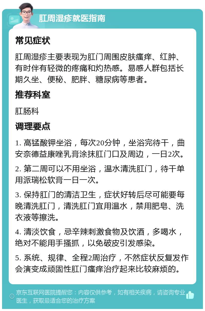 肛周湿疹就医指南 常见症状 肛周湿疹主要表现为肛门周围皮肤瘙痒、红肿、有时伴有轻微的疼痛和灼热感。易感人群包括长期久坐、便秘、肥胖、糖尿病等患者。 推荐科室 肛肠科 调理要点 1. 高锰酸钾坐浴，每次20分钟，坐浴完待干，曲安奈德益康唑乳膏涂抹肛门口及周边，一日2次。 2. 第二周可以不用坐浴，温水清洗肛门，待干单用派瑞松软膏一日一次。 3. 保持肛门的清洁卫生，症状好转后尽可能要每晚清洗肛门，清洗肛门宜用温水，禁用肥皂、洗衣液等擦洗。 4. 清淡饮食，忌辛辣刺激食物及饮酒，多喝水，绝对不能用手搔抓，以免破皮引发感染。 5. 系统、规律、全程2周治疗，不然症状反复发作会演变成顽固性肛门瘙痒治疗起来比较麻烦的。