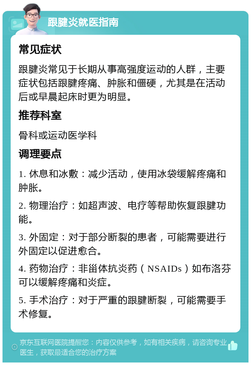 跟腱炎就医指南 常见症状 跟腱炎常见于长期从事高强度运动的人群，主要症状包括跟腱疼痛、肿胀和僵硬，尤其是在活动后或早晨起床时更为明显。 推荐科室 骨科或运动医学科 调理要点 1. 休息和冰敷：减少活动，使用冰袋缓解疼痛和肿胀。 2. 物理治疗：如超声波、电疗等帮助恢复跟腱功能。 3. 外固定：对于部分断裂的患者，可能需要进行外固定以促进愈合。 4. 药物治疗：非甾体抗炎药（NSAIDs）如布洛芬可以缓解疼痛和炎症。 5. 手术治疗：对于严重的跟腱断裂，可能需要手术修复。