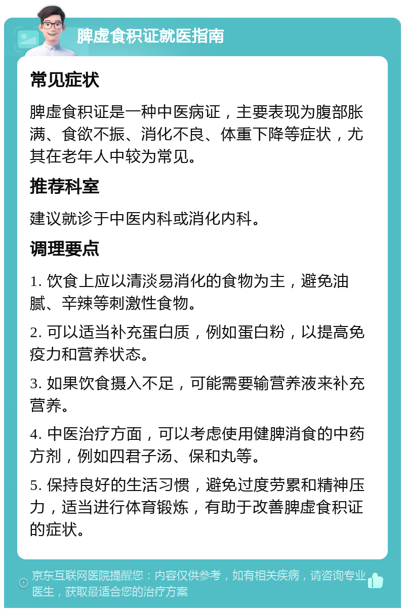 脾虚食积证就医指南 常见症状 脾虚食积证是一种中医病证，主要表现为腹部胀满、食欲不振、消化不良、体重下降等症状，尤其在老年人中较为常见。 推荐科室 建议就诊于中医内科或消化内科。 调理要点 1. 饮食上应以清淡易消化的食物为主，避免油腻、辛辣等刺激性食物。 2. 可以适当补充蛋白质，例如蛋白粉，以提高免疫力和营养状态。 3. 如果饮食摄入不足，可能需要输营养液来补充营养。 4. 中医治疗方面，可以考虑使用健脾消食的中药方剂，例如四君子汤、保和丸等。 5. 保持良好的生活习惯，避免过度劳累和精神压力，适当进行体育锻炼，有助于改善脾虚食积证的症状。