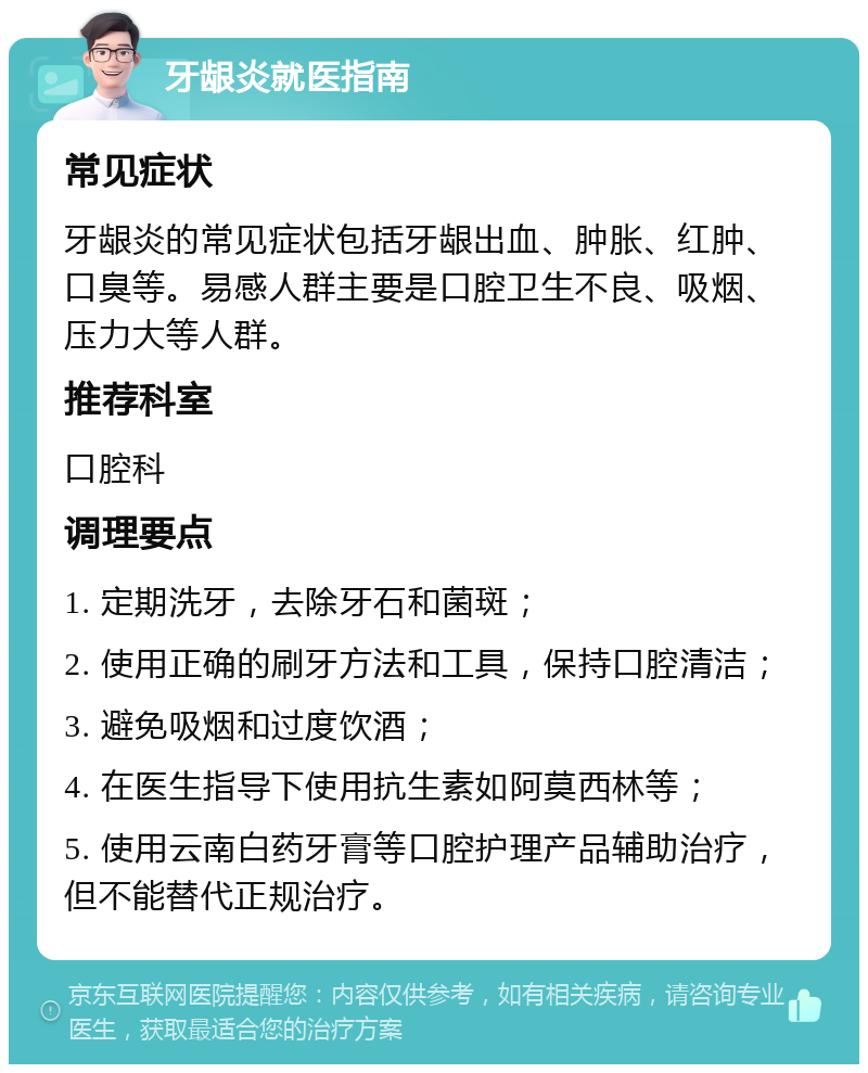 牙龈炎就医指南 常见症状 牙龈炎的常见症状包括牙龈出血、肿胀、红肿、口臭等。易感人群主要是口腔卫生不良、吸烟、压力大等人群。 推荐科室 口腔科 调理要点 1. 定期洗牙，去除牙石和菌斑； 2. 使用正确的刷牙方法和工具，保持口腔清洁； 3. 避免吸烟和过度饮酒； 4. 在医生指导下使用抗生素如阿莫西林等； 5. 使用云南白药牙膏等口腔护理产品辅助治疗，但不能替代正规治疗。