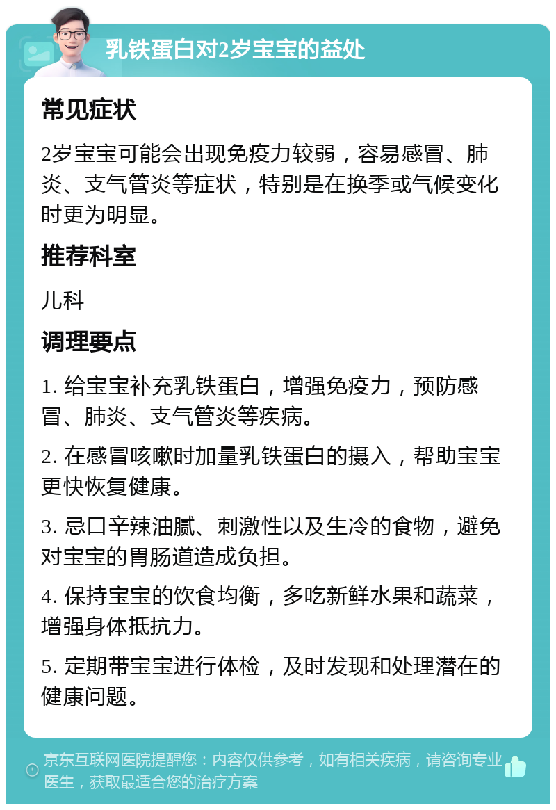 乳铁蛋白对2岁宝宝的益处 常见症状 2岁宝宝可能会出现免疫力较弱，容易感冒、肺炎、支气管炎等症状，特别是在换季或气候变化时更为明显。 推荐科室 儿科 调理要点 1. 给宝宝补充乳铁蛋白，增强免疫力，预防感冒、肺炎、支气管炎等疾病。 2. 在感冒咳嗽时加量乳铁蛋白的摄入，帮助宝宝更快恢复健康。 3. 忌口辛辣油腻、刺激性以及生冷的食物，避免对宝宝的胃肠道造成负担。 4. 保持宝宝的饮食均衡，多吃新鲜水果和蔬菜，增强身体抵抗力。 5. 定期带宝宝进行体检，及时发现和处理潜在的健康问题。