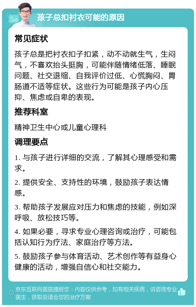 孩子总扣衬衣可能的原因 常见症状 孩子总是把衬衣扣子扣紧，动不动就生气，生闷气，不喜欢抬头挺胸，可能伴随情绪低落、睡眠问题、社交退缩、自我评价过低、心慌胸闷、胃肠道不适等症状。这些行为可能是孩子内心压抑、焦虑或自卑的表现。 推荐科室 精神卫生中心或儿童心理科 调理要点 1. 与孩子进行详细的交流，了解其心理感受和需求。 2. 提供安全、支持性的环境，鼓励孩子表达情感。 3. 帮助孩子发展应对压力和焦虑的技能，例如深呼吸、放松技巧等。 4. 如果必要，寻求专业心理咨询或治疗，可能包括认知行为疗法、家庭治疗等方法。 5. 鼓励孩子参与体育活动、艺术创作等有益身心健康的活动，增强自信心和社交能力。