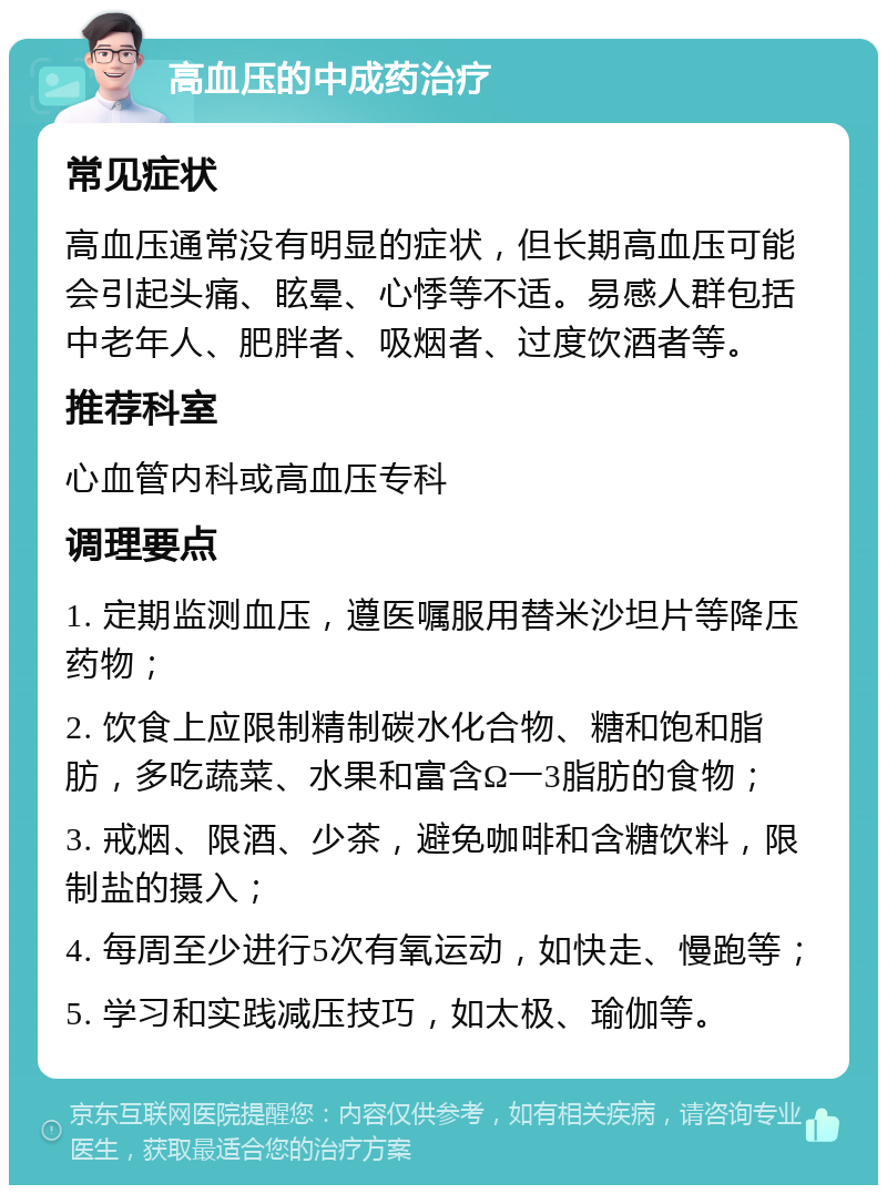 高血压的中成药治疗 常见症状 高血压通常没有明显的症状，但长期高血压可能会引起头痛、眩晕、心悸等不适。易感人群包括中老年人、肥胖者、吸烟者、过度饮酒者等。 推荐科室 心血管内科或高血压专科 调理要点 1. 定期监测血压，遵医嘱服用替米沙坦片等降压药物； 2. 饮食上应限制精制碳水化合物、糖和饱和脂肪，多吃蔬菜、水果和富含Ω一3脂肪的食物； 3. 戒烟、限酒、少茶，避免咖啡和含糖饮料，限制盐的摄入； 4. 每周至少进行5次有氧运动，如快走、慢跑等； 5. 学习和实践减压技巧，如太极、瑜伽等。