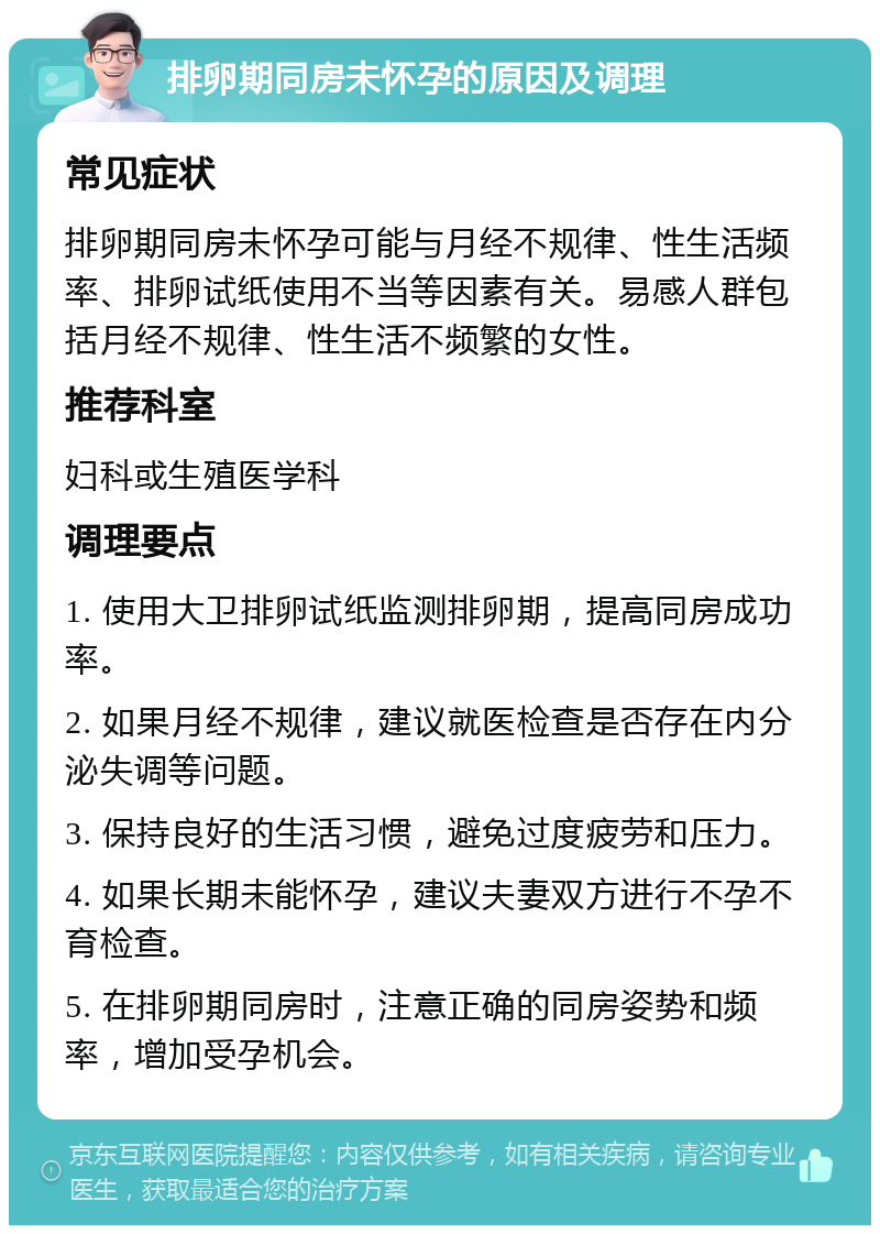 排卵期同房未怀孕的原因及调理 常见症状 排卵期同房未怀孕可能与月经不规律、性生活频率、排卵试纸使用不当等因素有关。易感人群包括月经不规律、性生活不频繁的女性。 推荐科室 妇科或生殖医学科 调理要点 1. 使用大卫排卵试纸监测排卵期，提高同房成功率。 2. 如果月经不规律，建议就医检查是否存在内分泌失调等问题。 3. 保持良好的生活习惯，避免过度疲劳和压力。 4. 如果长期未能怀孕，建议夫妻双方进行不孕不育检查。 5. 在排卵期同房时，注意正确的同房姿势和频率，增加受孕机会。